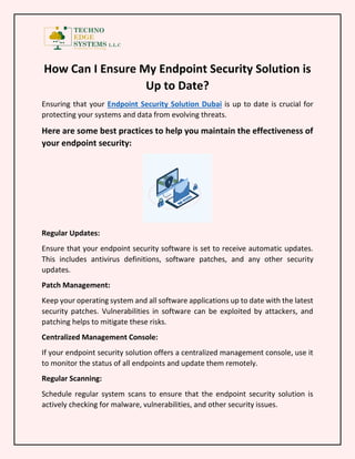 How Can I Ensure My Endpoint Security Solution is
Up to Date?
Ensuring that your Endpoint Security Solution Dubai is up to date is crucial for
protecting your systems and data from evolving threats.
Here are some best practices to help you maintain the effectiveness of
your endpoint security:
Regular Updates:
Ensure that your endpoint security software is set to receive automatic updates.
This includes antivirus definitions, software patches, and any other security
updates.
Patch Management:
Keep your operating system and all software applications up to date with the latest
security patches. Vulnerabilities in software can be exploited by attackers, and
patching helps to mitigate these risks.
Centralized Management Console:
If your endpoint security solution offers a centralized management console, use it
to monitor the status of all endpoints and update them remotely.
Regular Scanning:
Schedule regular system scans to ensure that the endpoint security solution is
actively checking for malware, vulnerabilities, and other security issues.
 