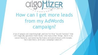 How can I get more leads
from my AdWords
campaign?
A lot of people are searching high and low for that “secret formula” that
will magically generate more leads. Like many other things, there is no
secret formula: just knowing the basics and practicing it with tweaks
here and there, until your campaign takes off.
 