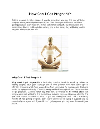 How Can I Get Pregnant?
Getting pregnant is not as easy as it sounds, sometimes you may find yourself to be
pregnant when you really don’t want to be, other times you will have a hard time
getting pregnant even if you try. It may sometimes be tough, but the rewards are
tremendous. Having children is like nothing else in this world, they will bring you the
happiest moments of your life.




Why Can’t I Get Pregnant

Why can’t i get pregnant is a frustrating question which is asked by millions of
healthy couples each year. Although you or your partner may have some type of
infertility problems which have stopped you from conceiving, for many people it is just a
matter or trying consistently. Even for young and healthy couples it can take some time
to get pregnant. Statistics taken say that 80% of couples in the United States will
become pregnant within the first 6 months of trying to conceive. However after the first
year that number increases to 90%. If you are reading this after 2 or 3 frusttating
months of not getting pregnant, don’t worry and keep on trying. I suggest you try
consistently for a year and if you still don’t get pregnant you may want to consult your
doctor.
 