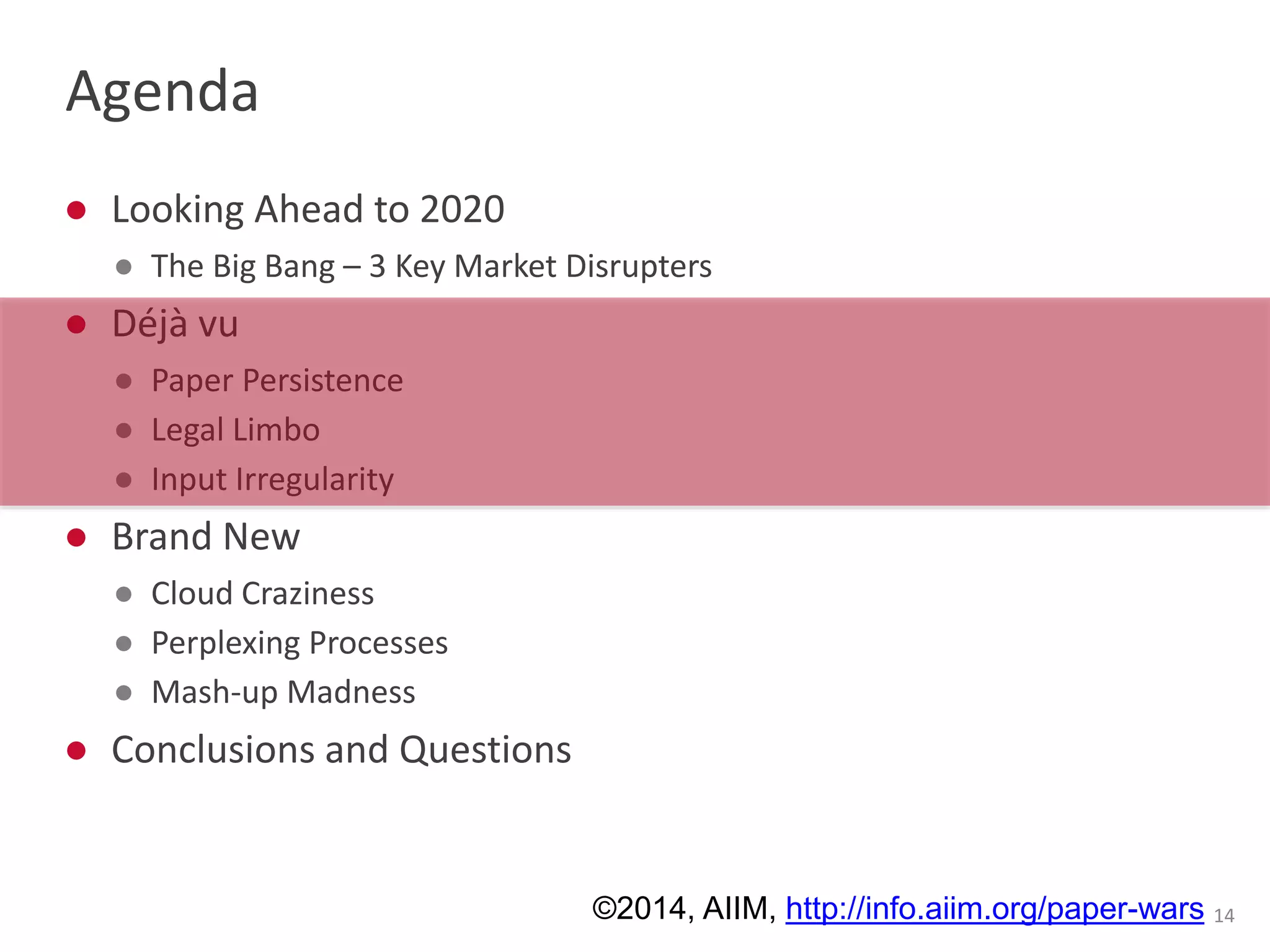 Agenda 
● Looking Ahead to 2020 
● The Big Bang – 3 Key Market Disrupters 
● Déjà vu 
● Paper Persistence 
● Legal Limbo 
● Input Irregularity 
● Brand New 
● Cloud Craziness 
● Perplexing Processes 
● Mash-up Madness 
● Conclusions and Questions 
©2014, AIIM, http://info.aiim.org/paper-wars 14 
 