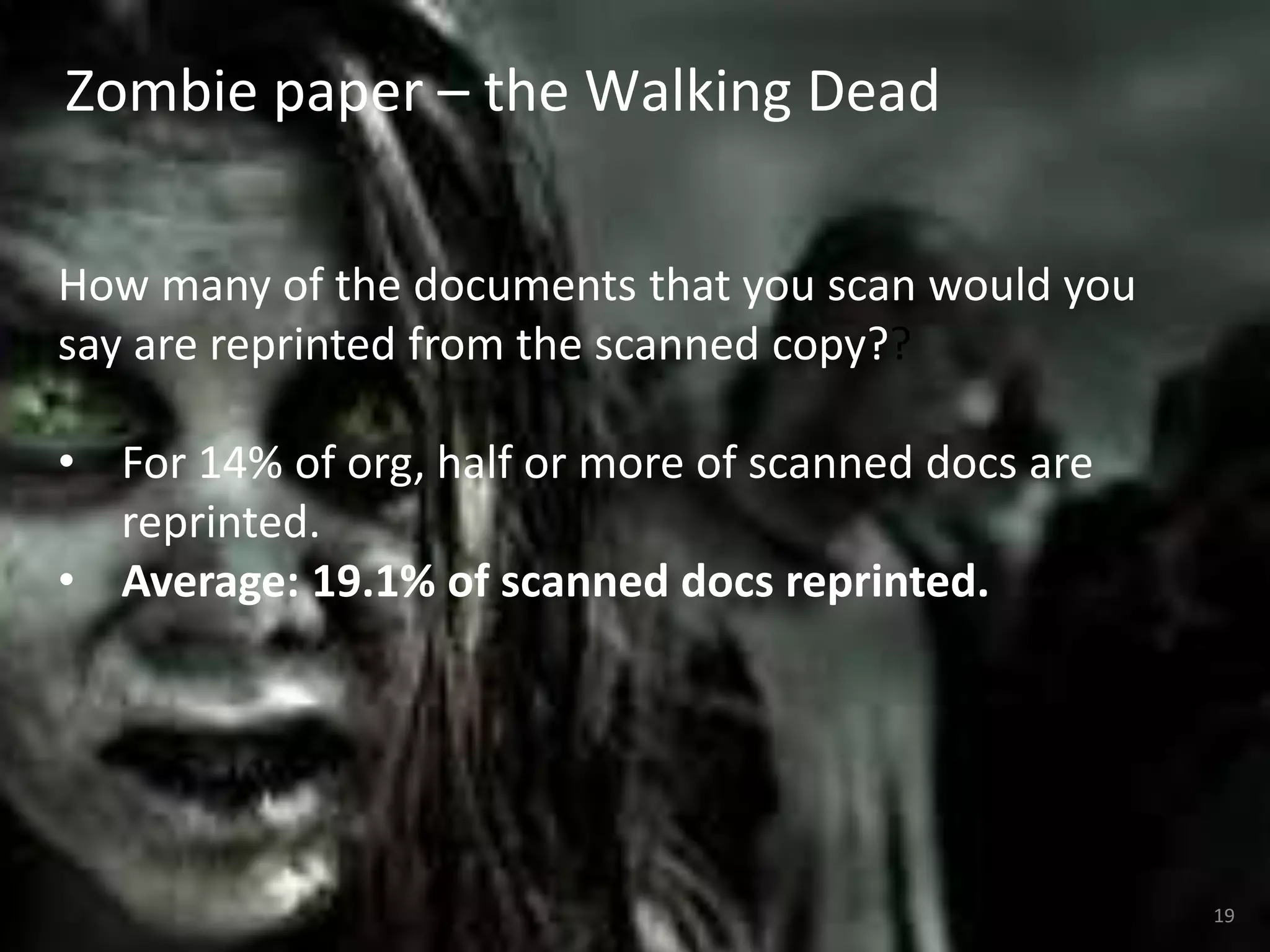 Zombie paper – the Walking Dead 
19 
How many of the documents that you scan would you 
say are reprinted from the scanned copy?? 
• For 14% of org, half or more of scanned docs are 
reprinted. 
• Average: 19.1% of scanned docs reprinted. 
 