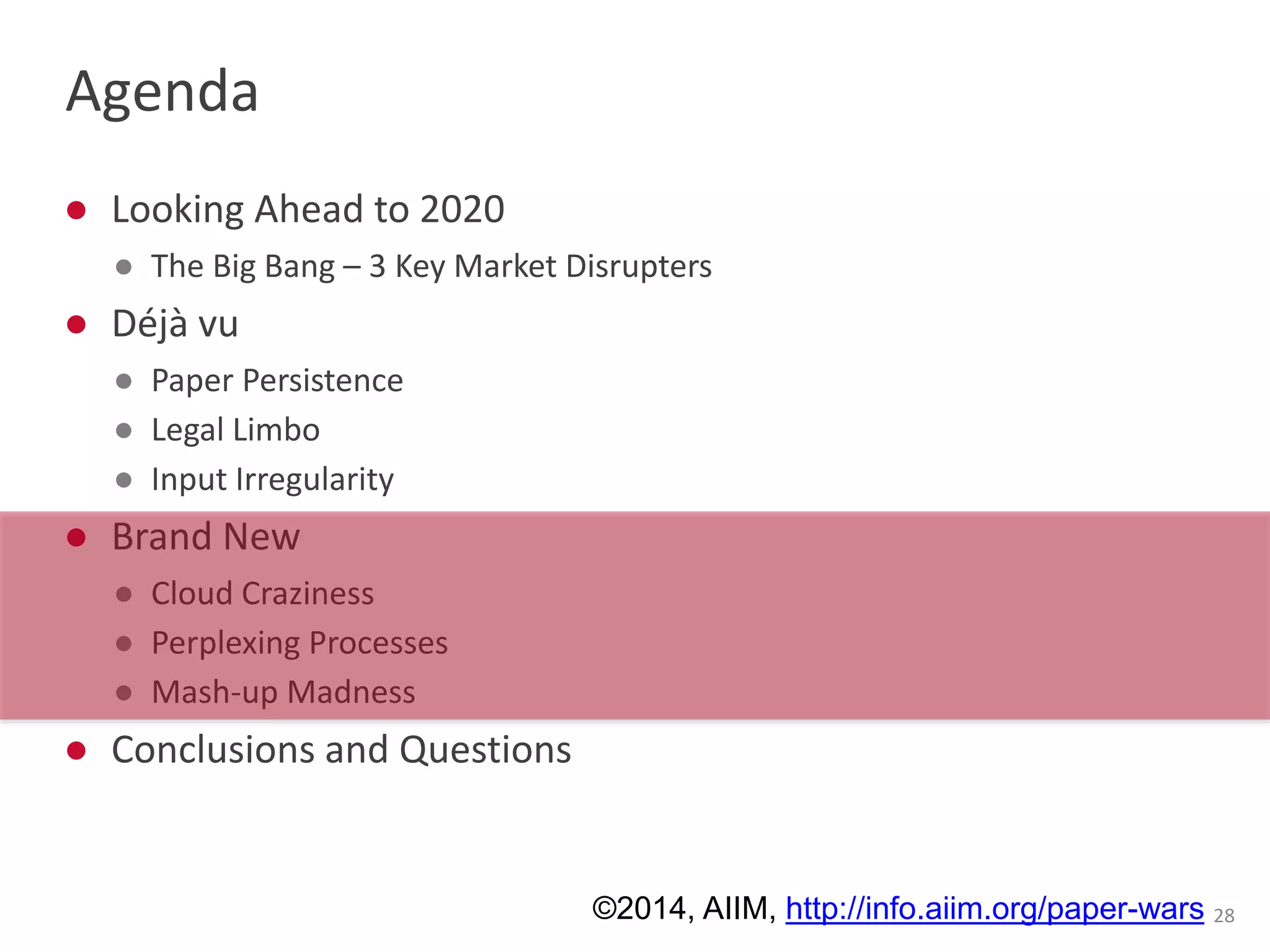 Agenda 
● Looking Ahead to 2020 
● The Big Bang – 3 Key Market Disrupters 
● Déjà vu 
● Paper Persistence 
● Legal Limbo 
● Input Irregularity 
● Brand New 
● Cloud Craziness 
● Perplexing Processes 
● Mash-up Madness 
● Conclusions and Questions 
©2014, AIIM, http://info.aiim.org/paper-wars 28 
 