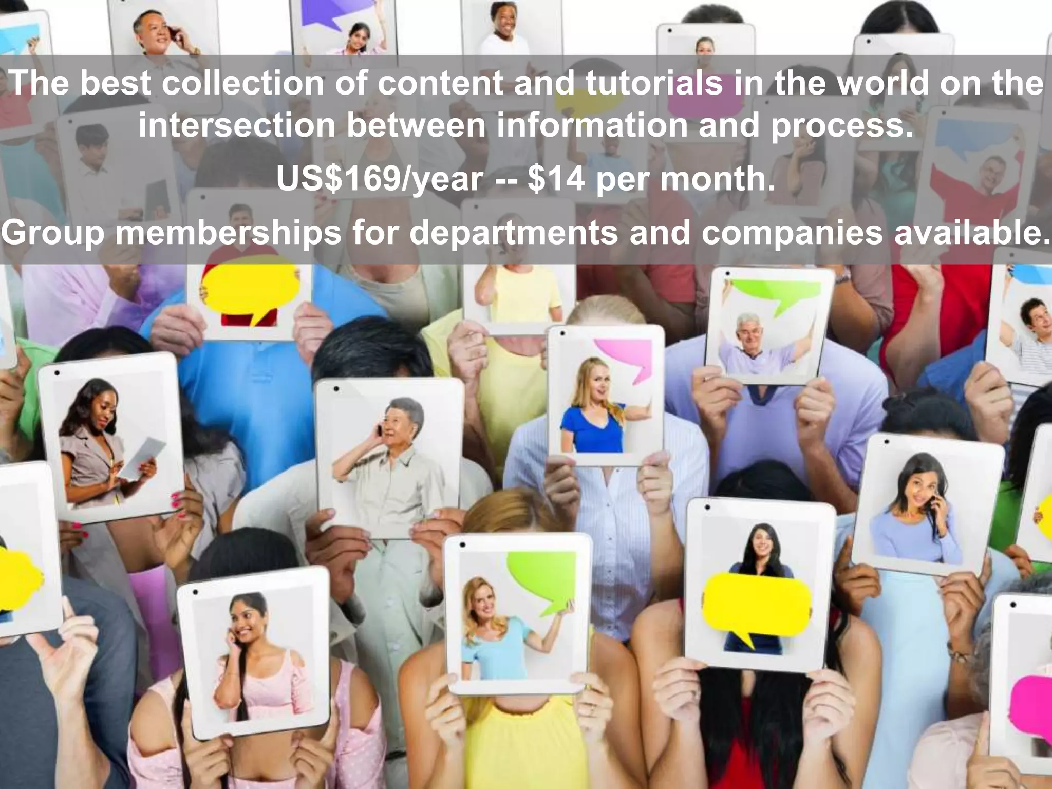 The best collection of content and tutorials in the world on the 
intersection between information and process. 
US$169/year -- $14 per month. 
Group memberships for departments and companies available. 
 