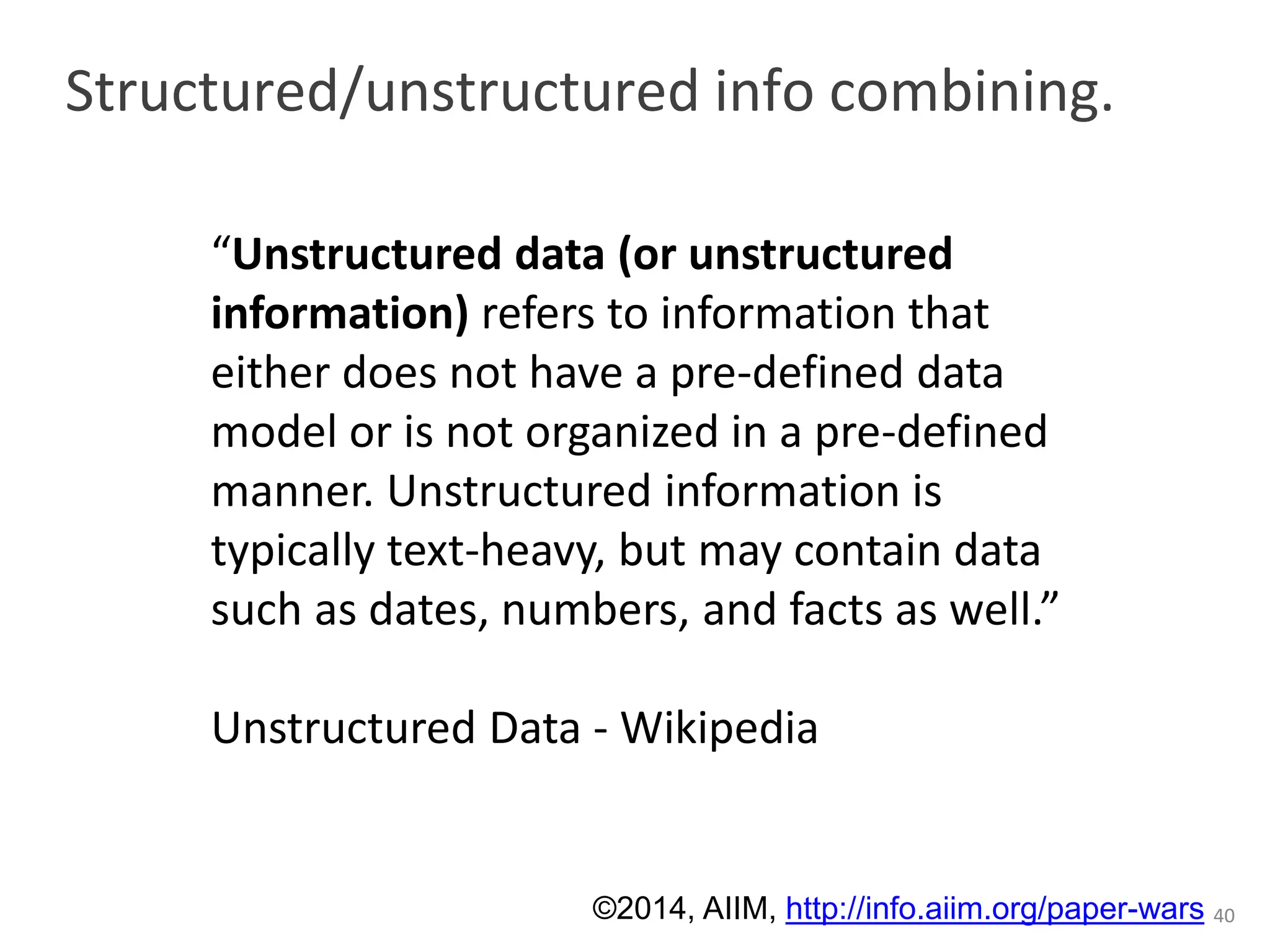 Structured/unstructured info combining. 
40 
“Unstructured data (or unstructured 
information) refers to information that 
either does not have a pre-defined data 
model or is not organized in a pre-defined 
manner. Unstructured information is 
typically text-heavy, but may contain data 
such as dates, numbers, and facts as well.” 
Unstructured Data - Wikipedia 
©2014, AIIM, http://info.aiim.org/paper-wars 
 