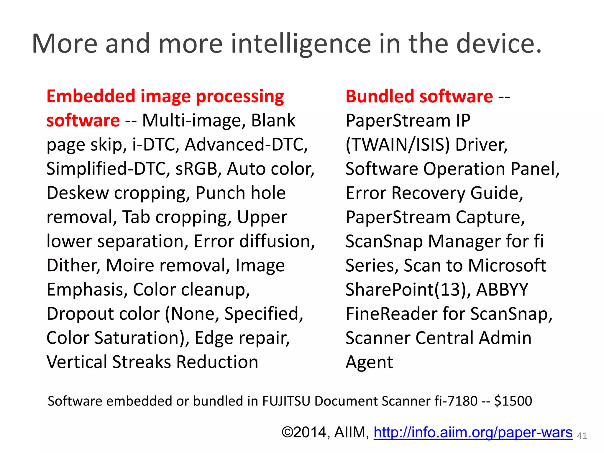 More and more intelligence in the device. 
41 
Bundled software -- 
PaperStream IP 
(TWAIN/ISIS) Driver, 
Software Operation Panel, 
Error Recovery Guide, 
PaperStream Capture, 
ScanSnap Manager for fi 
Series, Scan to Microsoft 
SharePoint(13), ABBYY 
FineReader for ScanSnap, 
Scanner Central Admin 
Agent 
Embedded image processing 
software -- Multi-image, Blank 
page skip, i-DTC, Advanced-DTC, 
Simplified-DTC, sRGB, Auto color, 
Deskew cropping, Punch hole 
removal, Tab cropping, Upper 
lower separation, Error diffusion, 
Dither, Moire removal, Image 
Emphasis, Color cleanup, 
Dropout color (None, Specified, 
Color Saturation), Edge repair, 
Vertical Streaks Reduction 
Software embedded or bundled in FUJITSU Document Scanner fi-7180 -- $1500 
©2014, AIIM, http://info.aiim.org/paper-wars 
 