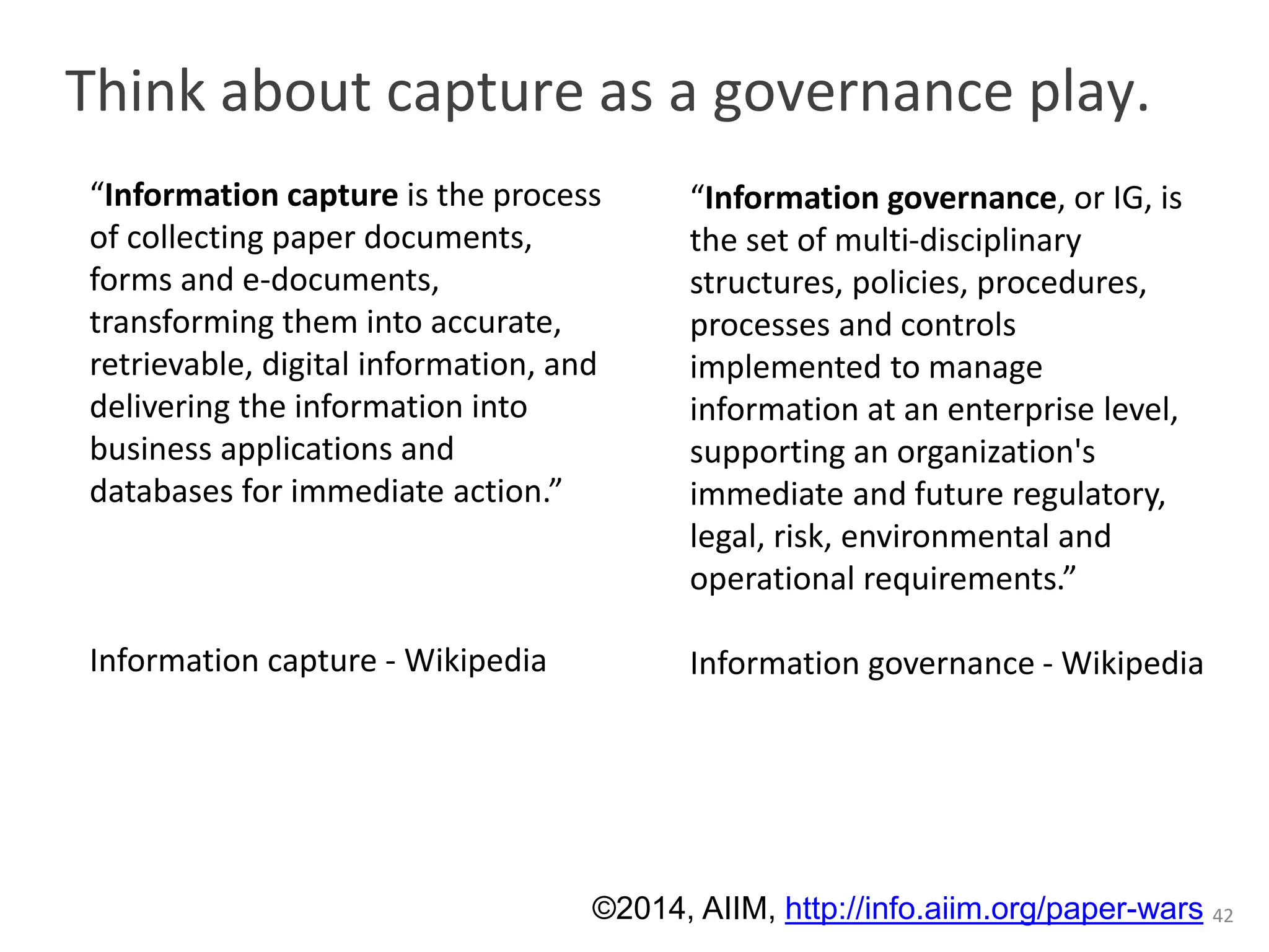 Think about capture as a governance play. 
42 
“Information governance, or IG, is 
the set of multi-disciplinary 
structures, policies, procedures, 
processes and controls 
implemented to manage 
information at an enterprise level, 
supporting an organization's 
immediate and future regulatory, 
legal, risk, environmental and 
operational requirements.” 
Information governance - Wikipedia 
“Information capture is the process 
of collecting paper documents, 
forms and e-documents, 
transforming them into accurate, 
retrievable, digital information, and 
delivering the information into 
business applications and 
databases for immediate action.” 
Information capture - Wikipedia 
©2014, AIIM, http://info.aiim.org/paper-wars 
 