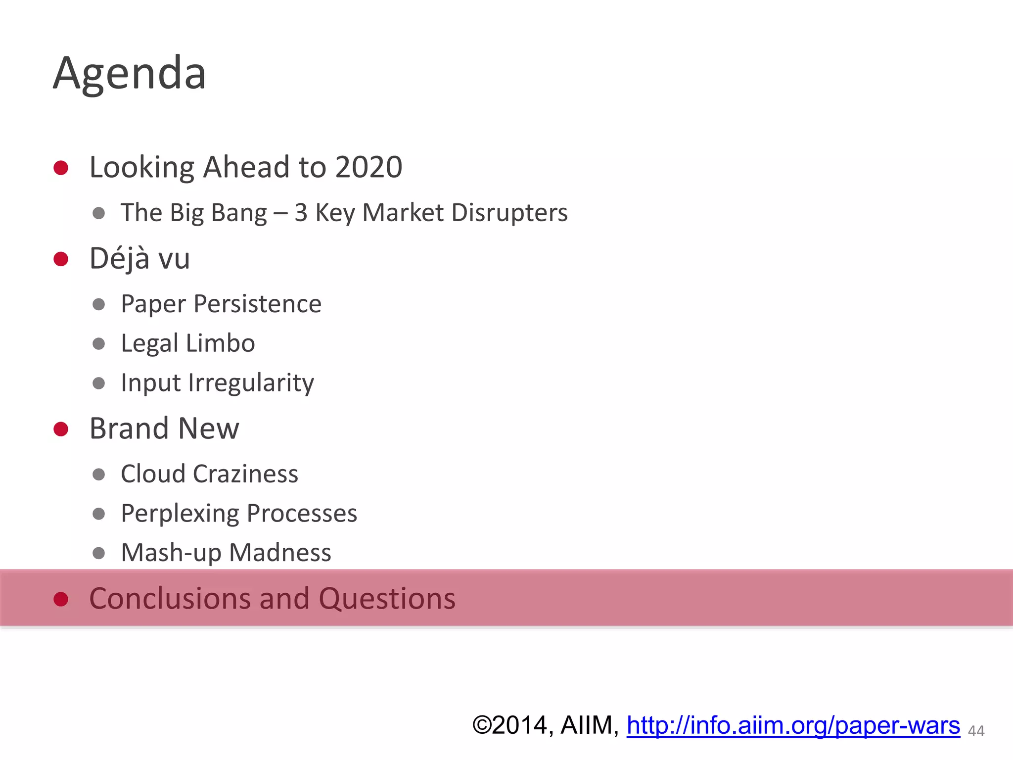 Agenda 
● Looking Ahead to 2020 
● The Big Bang – 3 Key Market Disrupters 
● Déjà vu 
● Paper Persistence 
● Legal Limbo 
● Input Irregularity 
● Brand New 
● Cloud Craziness 
● Perplexing Processes 
● Mash-up Madness 
● Conclusions and Questions 
©2014, AIIM, http://info.aiim.org/paper-wars 44 
 