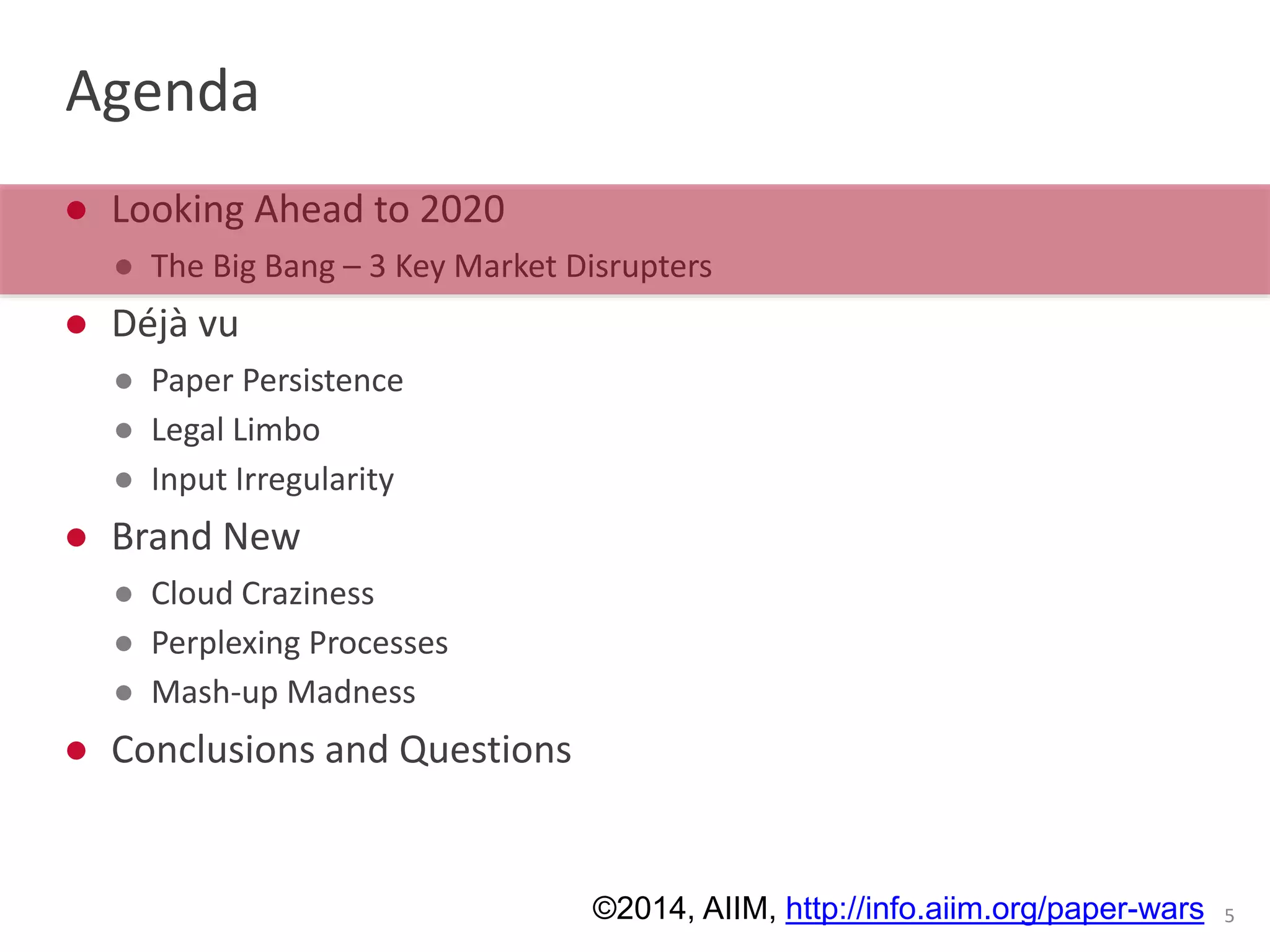 Agenda 
● Looking Ahead to 2020 
● The Big Bang – 3 Key Market Disrupters 
● Déjà vu 
● Paper Persistence 
● Legal Limbo 
● Input Irregularity 
● Brand New 
● Cloud Craziness 
● Perplexing Processes 
● Mash-up Madness 
● Conclusions and Questions 
©2014, AIIM, http://info.aiim.org/paper-wars 5 
 