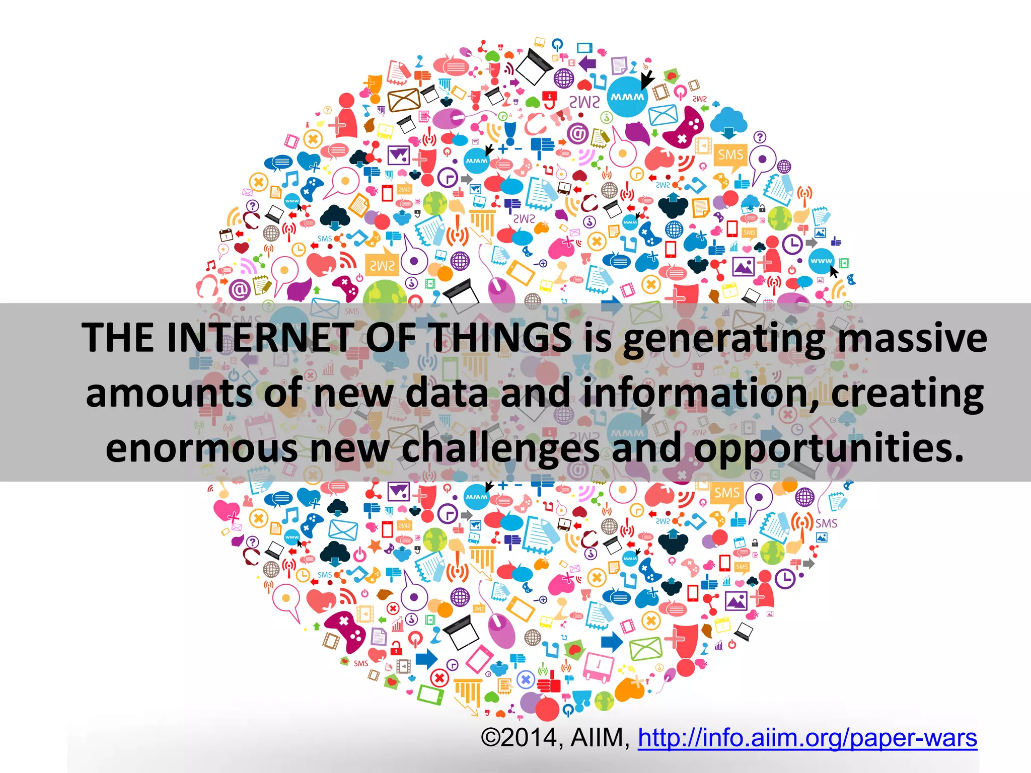 THE INTERNET OF THINGS is generating massive 
amounts of new data and information, creating 
enormous new challenges and opportunities. 
©2014, AIIM, http://info.aiim.org/paper-wars 
 