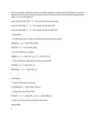 How can i get the code below to have one light remain on continuosly until the button is pressed
and then the first led will shut off, and the second will turn on and with the button being pressed
again it will do the opposite?
const int BUTTON_PIN = 2; // Pin number for the push button
const int LED_PIN_1 = 3; // Pin number for the first LED
const int LED_PIN_2 = 4; // Pin number for the second LED
void setup() {
// Set the button pin as input and enable the internal pull-up resistor
DDRD &= ~(1 << BUTTON_PIN);
PORTD |= (1 << BUTTON_PIN);
// Set the LED pins as outputs
DDRD |= (1 << LED_PIN_1) | (1 << LED_PIN_2);
// Turn on the first LED and turn off the second LED
PORTD |= (1 << LED_PIN_1);
PORTD &= ~(1 << LED_PIN_2);
}
void loop() {
// Check if the button is pressed
if (!(PIND & (1 << BUTTON_PIN))) {
// Toggle the state of the LEDs
PORTD ^= (1 << LED_PIN_1) | (1 << LED_PIN_2);
// Wait for a short period to debounce the button
delay(1000);
}
 
