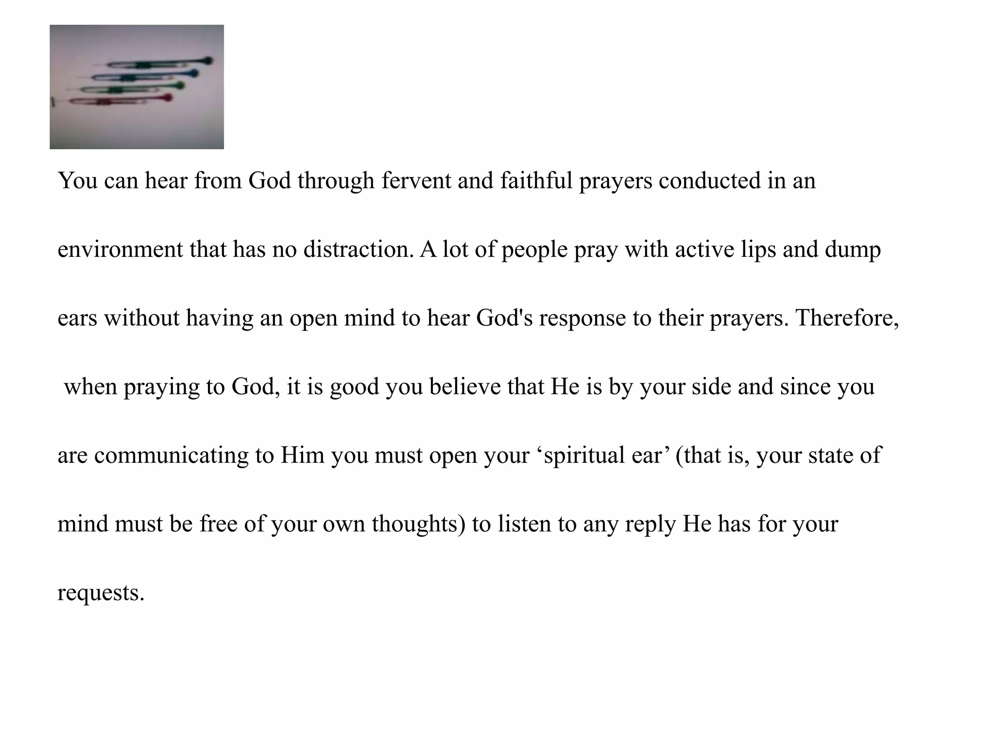 You can hear from God through fervent and faithful prayers conducted in an 
environment that has no distraction. A lot of people pray with active lips and dump 
ears without having an open mind to hear God's response to their prayers. Therefore, 
when praying to God, it is good you believe that He is by your side and since you 
are communicating to Him you must open your ‘spiritual ear’ (that is, your state of 
mind must be free of your own thoughts) to listen to any reply He has for your 
requests. 
 