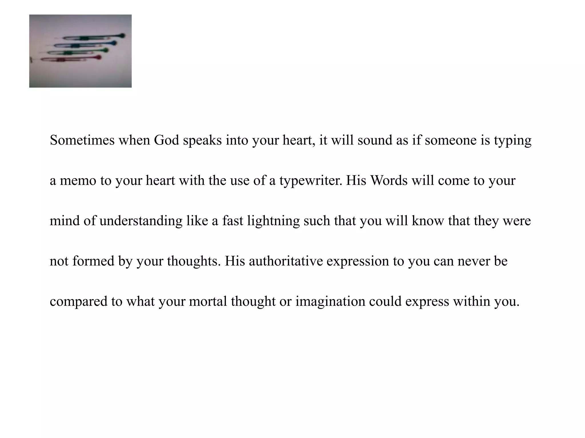 Sometimes when God speaks into your heart, it will sound as if someone is typing 
a memo to your heart with the use of a typewriter. His Words will come to your 
mind of understanding like a fast lightning such that you will know that they were 
not formed by your thoughts. His authoritative expression to you can never be 
compared to what your mortal thought or imagination could express within you. 
 