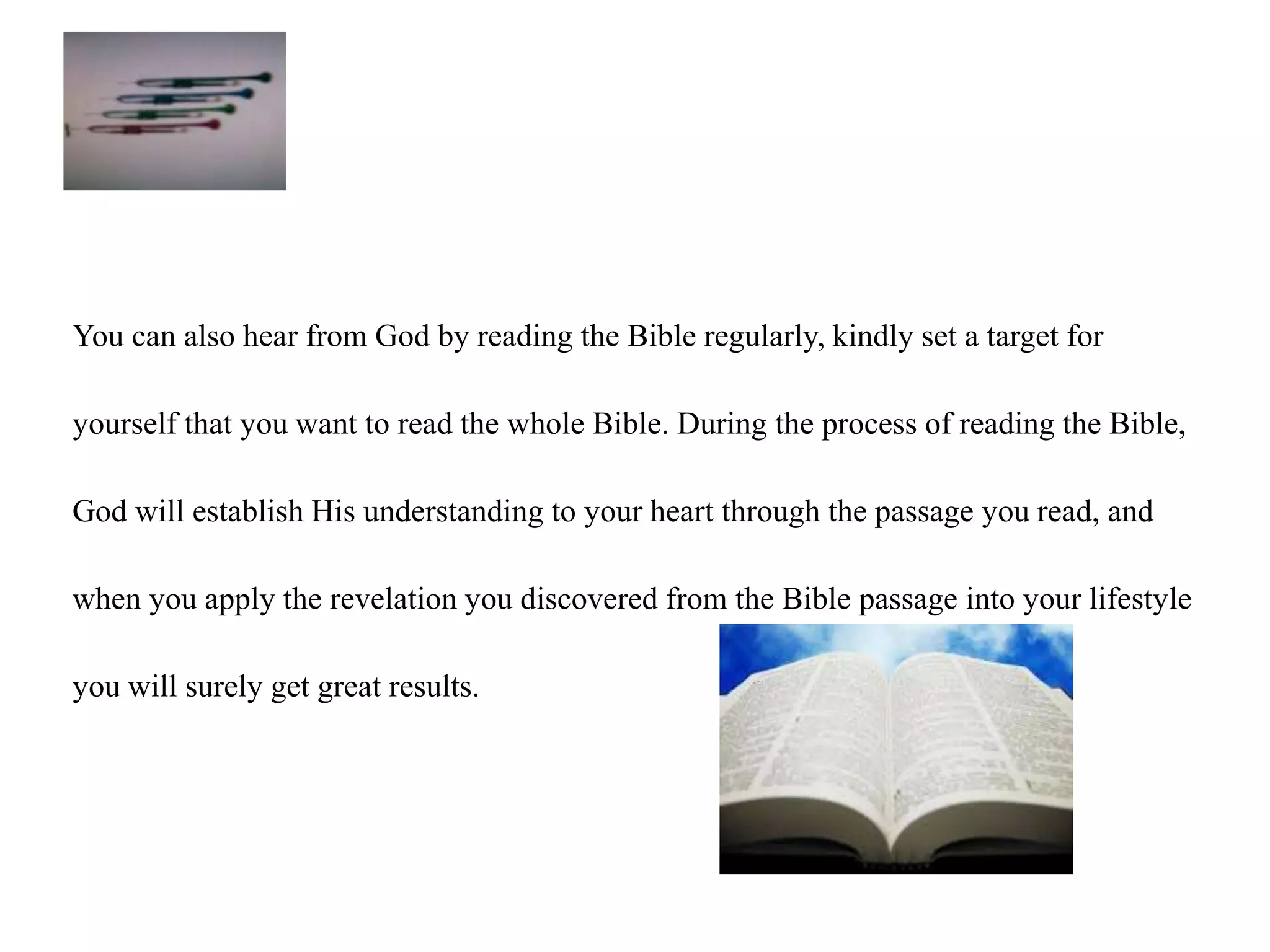 You can also hear from God by reading the Bible regularly, kindly set a target for 
yourself that you want to read the whole Bible. During the process of reading the Bible, 
God will establish His understanding to your heart through the passage you read, and 
when you apply the revelation you discovered from the Bible passage into your lifestyle 
you will surely get great results. 
 