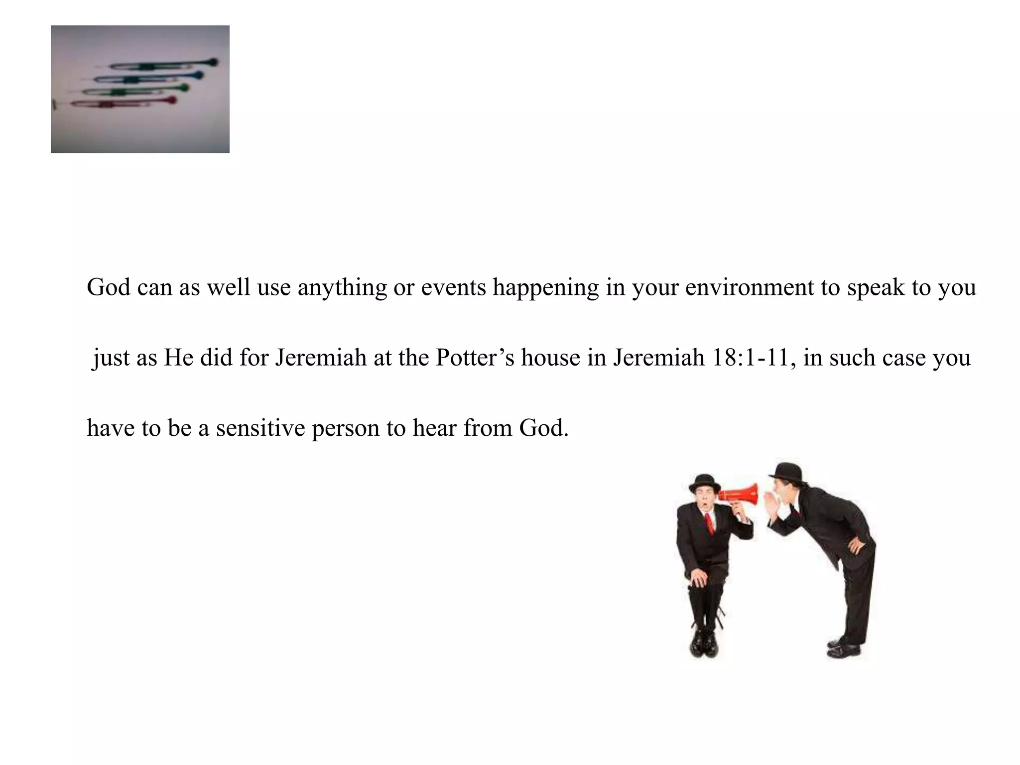 God can as well use anything or events happening in your environment to speak to you 
just as He did for Jeremiah at the Potter’s house in Jeremiah 18:1-11, in such case you 
have to be a sensitive person to hear from God. 
 