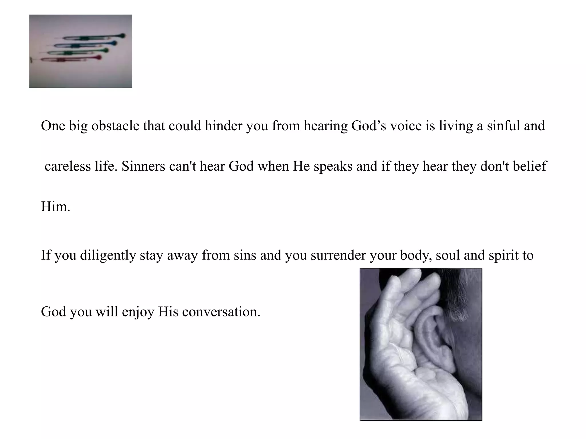One big obstacle that could hinder you from hearing God’s voice is living a sinful and 
careless life. Sinners can't hear God when He speaks and if they hear they don't belief 
Him. 
If you diligently stay away from sins and you surrender your body, soul and spirit to 
God you will enjoy His conversation. 
 
