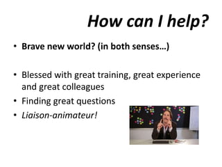 How can I help?
• Brave new world? (in both senses…)
• Blessed with great training, great experience
and great colleagues
• Finding great questions
• Liaison-animateur!
 