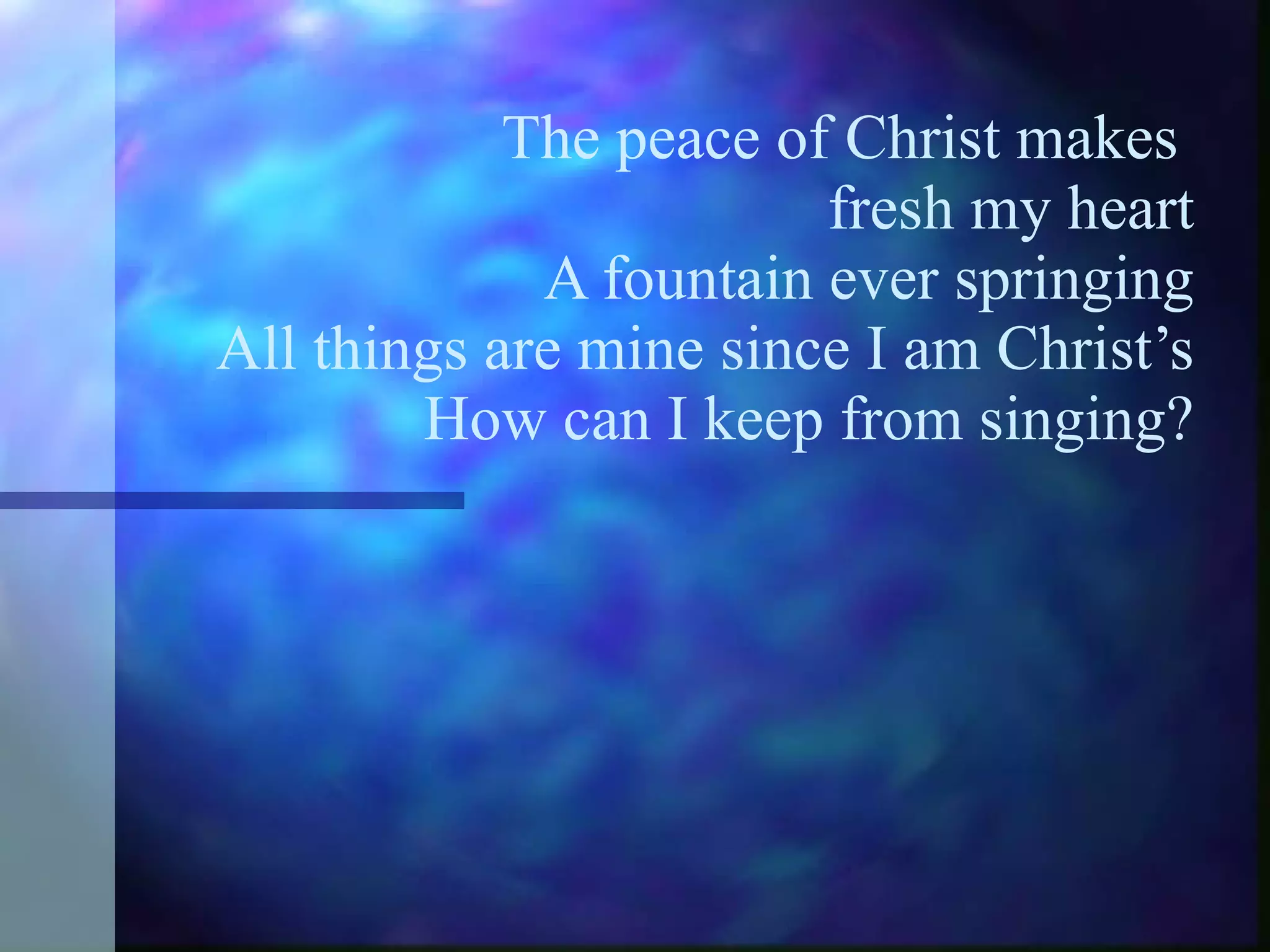The peace of Christ makes  fresh my heart A fountain ever springing All things are mine since I am Christ’s  How can I keep from singing? 