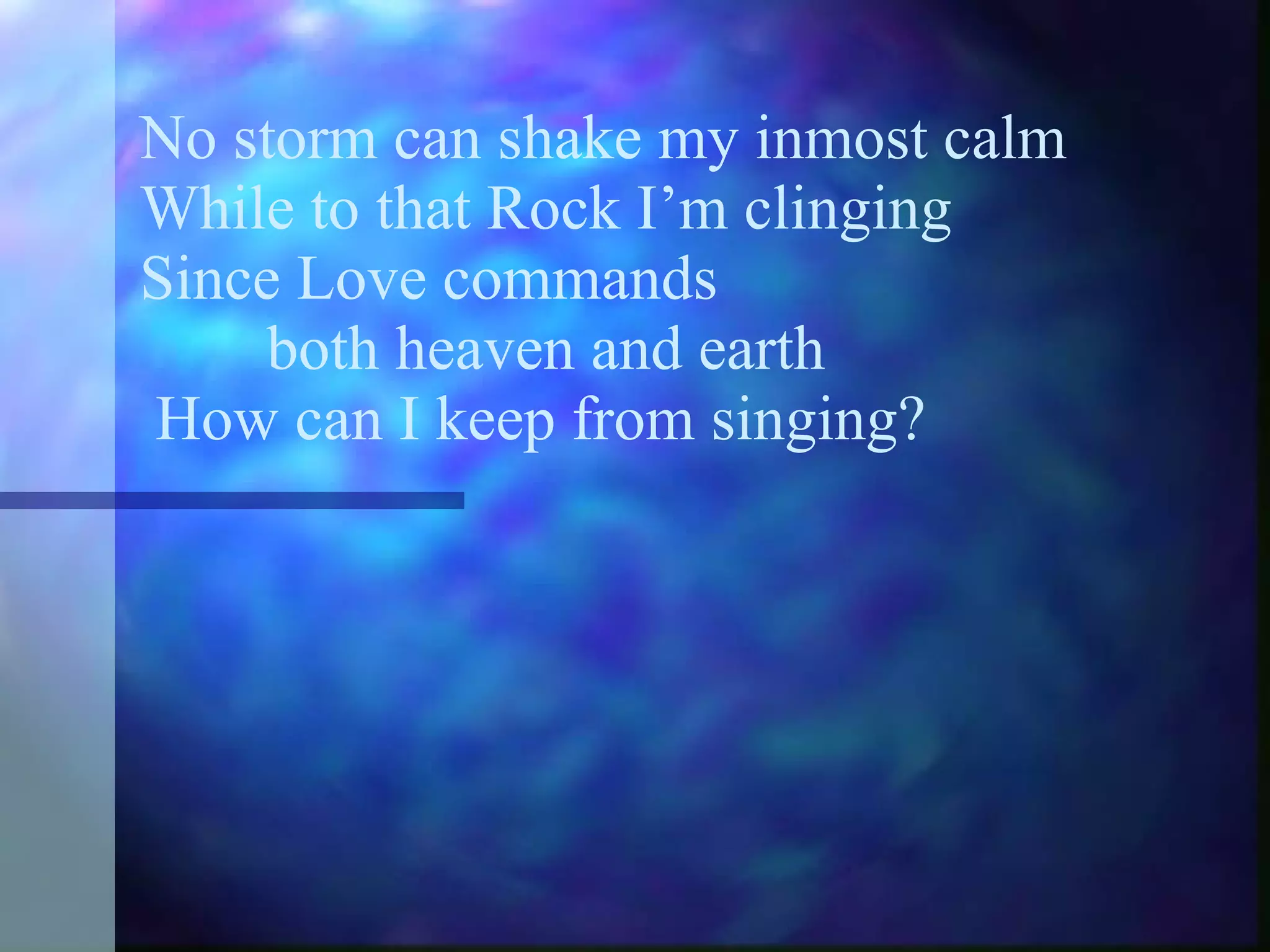 No storm can shake my inmost calm While to that Rock I’m clinging Since Love commands  both heaven and earth  How can I keep from singing? 