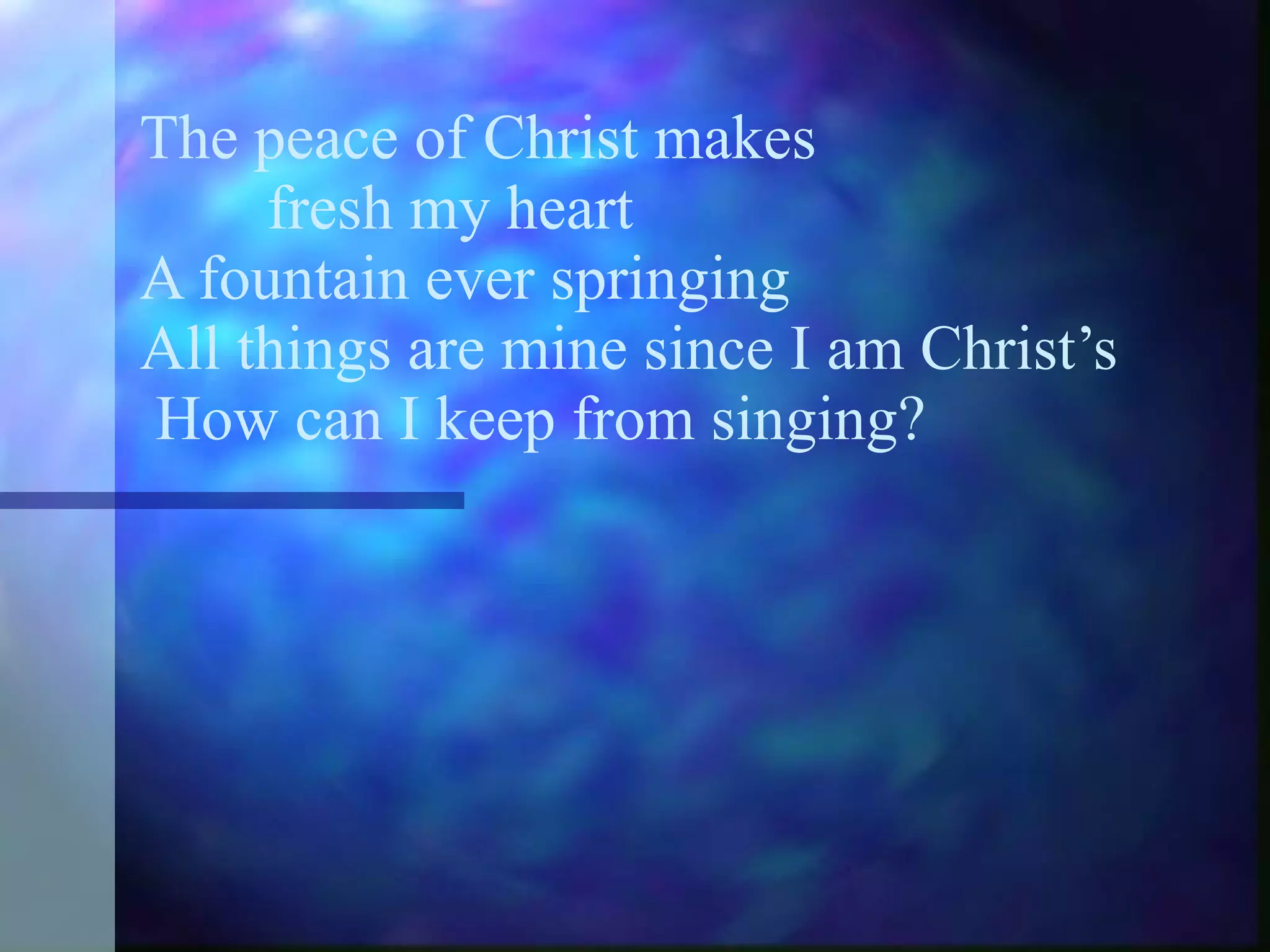 The peace of Christ makes  fresh my heart A fountain ever springing All things are mine since I am Christ’s  How can I keep from singing? 