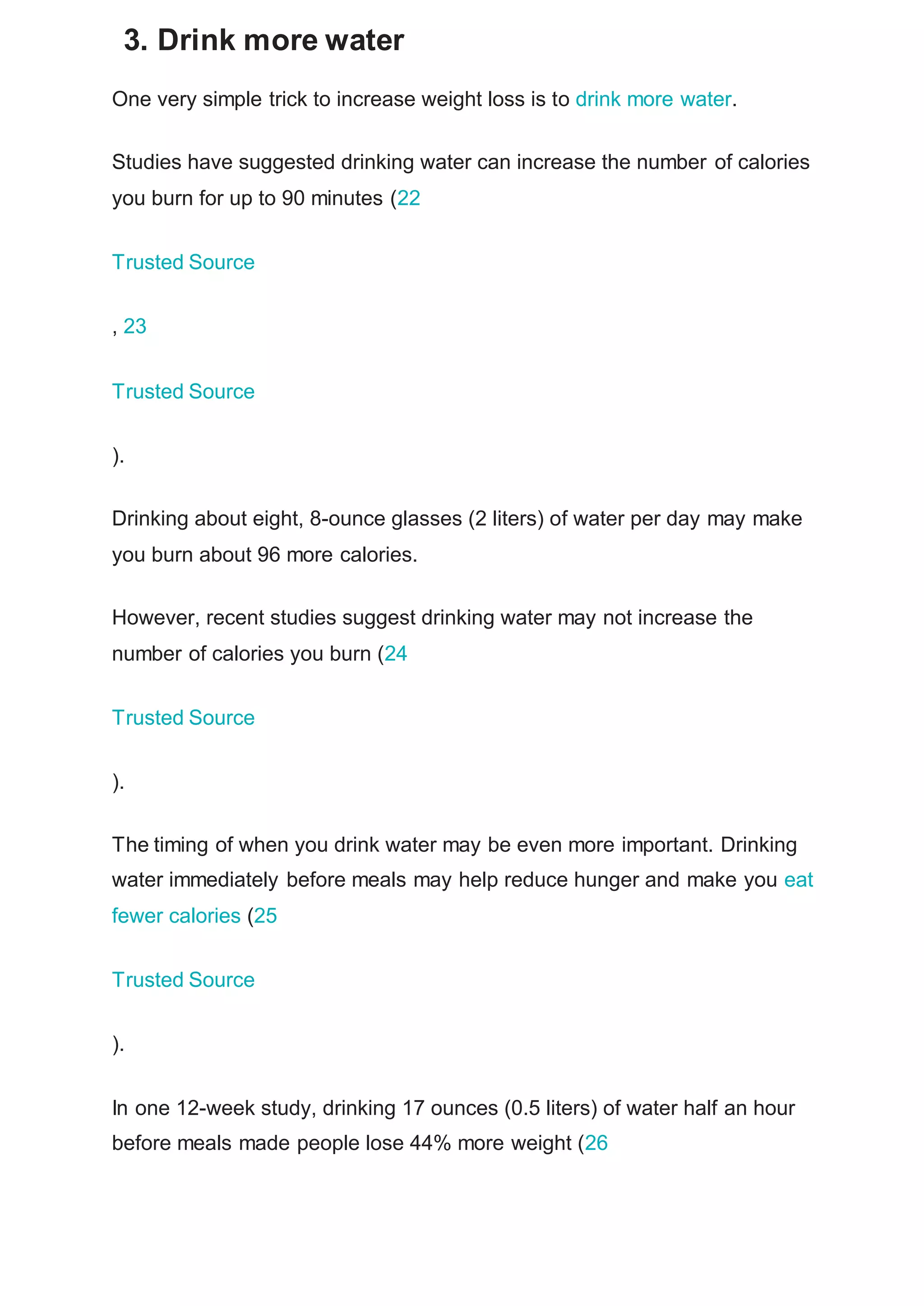 3. Drink more water
One very simple trick to increase weight loss is to drink more water.
Studies have suggested drinking water can increase the number of calories
you burn for up to 90 minutes (22
Trusted Source
, 23
Trusted Source
).
Drinking about eight, 8-ounce glasses (2 liters) of water per day may make
you burn about 96 more calories.
However, recent studies suggest drinking water may not increase the
number of calories you burn (24
Trusted Source
).
The timing of when you drink water may be even more important. Drinking
water immediately before meals may help reduce hunger and make you eat
fewer calories (25
Trusted Source
).
In one 12-week study, drinking 17 ounces (0.5 liters) of water half an hour
before meals made people lose 44% more weight (26
 