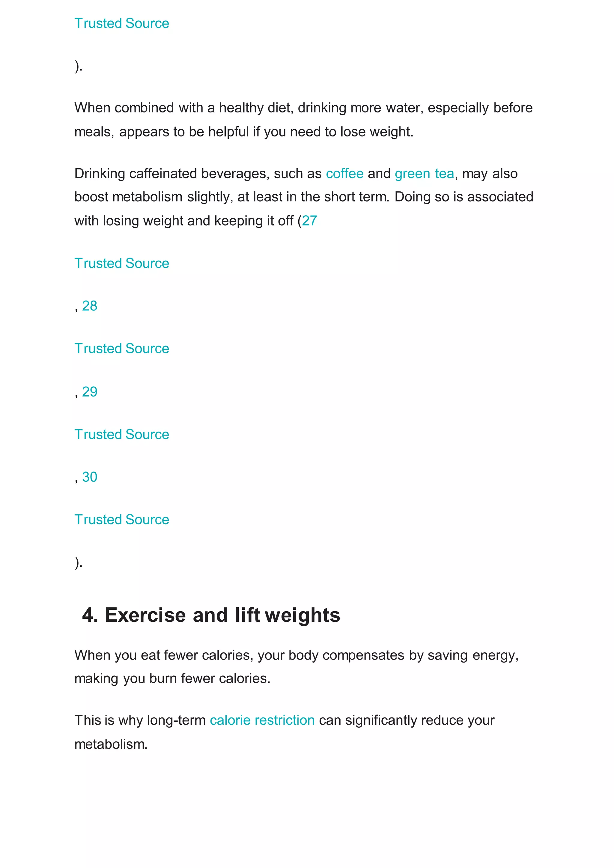 Trusted Source
).
When combined with a healthy diet, drinking more water, especially before
meals, appears to be helpful if you need to lose weight.
Drinking caffeinated beverages, such as coffee and green tea, may also
boost metabolism slightly, at least in the short term. Doing so is associated
with losing weight and keeping it off (27
Trusted Source
, 28
Trusted Source
, 29
Trusted Source
, 30
Trusted Source
).
4. Exercise and lift weights
When you eat fewer calories, your body compensates by saving energy,
making you burn fewer calories.
This is why long-term calorie restriction can significantly reduce your
metabolism.
 