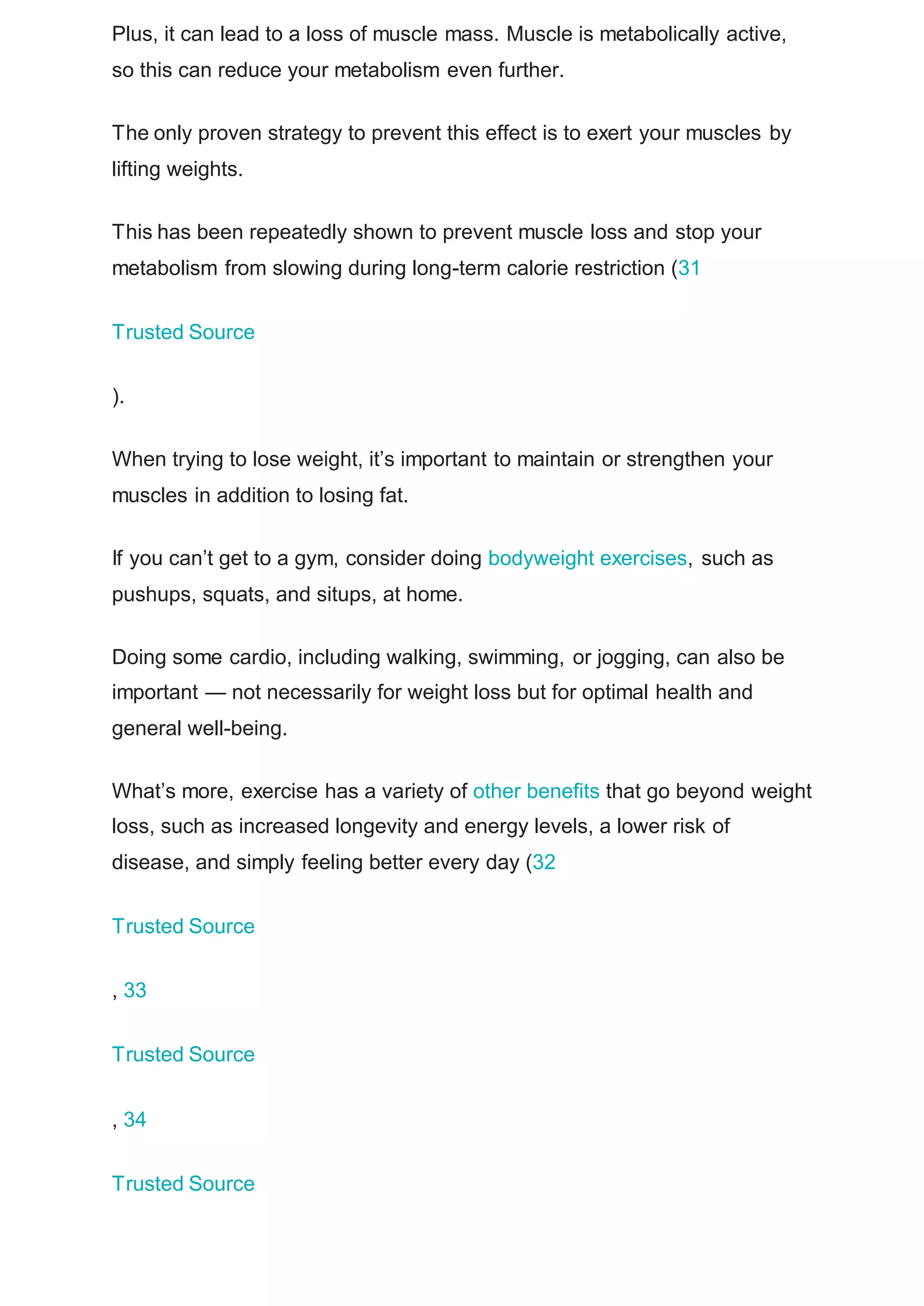 Plus, it can lead to a loss of muscle mass. Muscle is metabolically active,
so this can reduce your metabolism even further.
The only proven strategy to prevent this effect is to exert your muscles by
lifting weights.
This has been repeatedly shown to prevent muscle loss and stop your
metabolism from slowing during long-term calorie restriction (31
Trusted Source
).
When trying to lose weight, it’s important to maintain or strengthen your
muscles in addition to losing fat.
If you can’t get to a gym, consider doing bodyweight exercises, such as
pushups, squats, and situps, at home.
Doing some cardio, including walking, swimming, or jogging, can also be
important — not necessarily for weight loss but for optimal health and
general well-being.
What’s more, exercise has a variety of other benefits that go beyond weight
loss, such as increased longevity and energy levels, a lower risk of
disease, and simply feeling better every day (32
Trusted Source
, 33
Trusted Source
, 34
Trusted Source
 