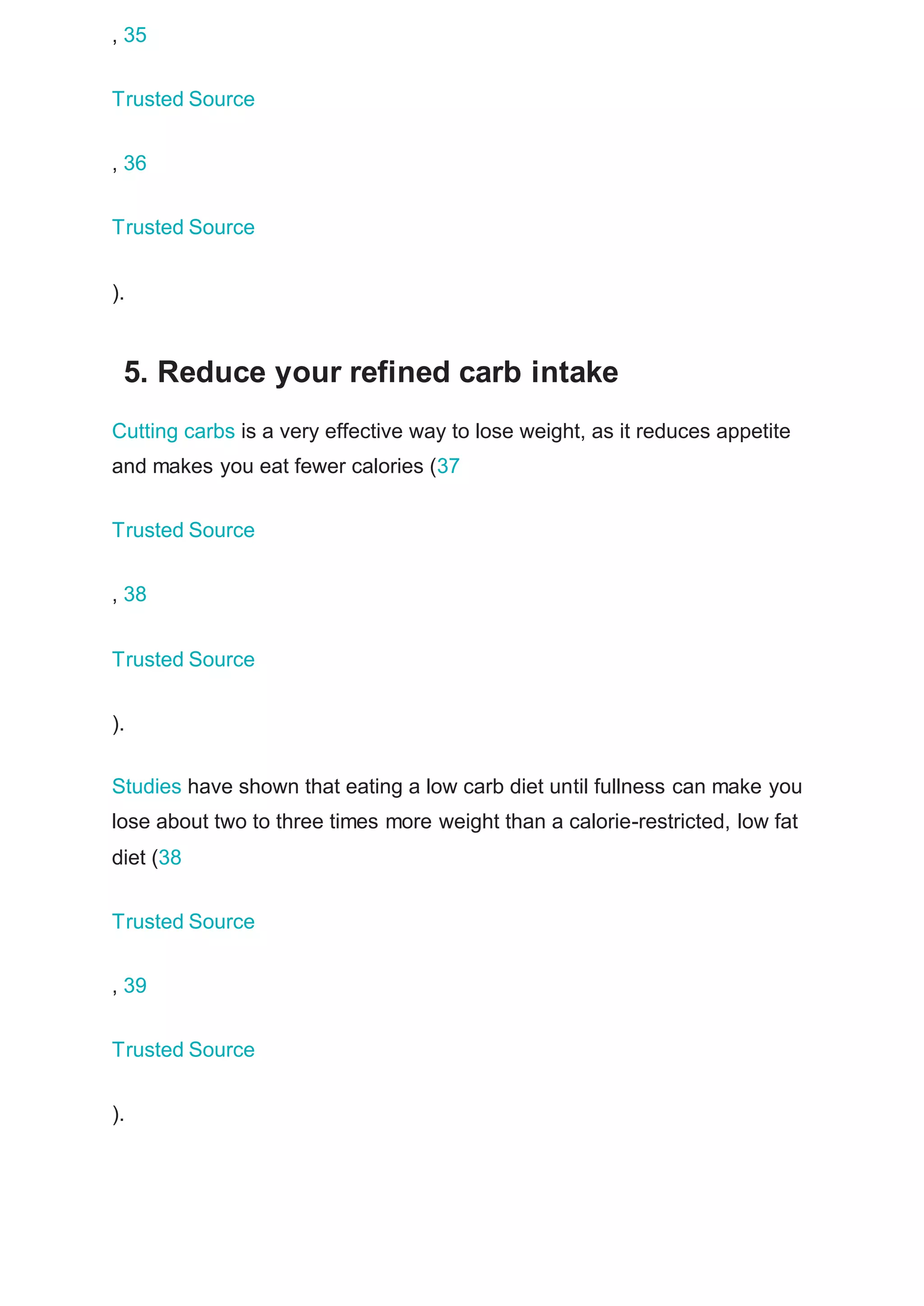 , 35
Trusted Source
, 36
Trusted Source
).
5. Reduce your refined carb intake
Cutting carbs is a very effective way to lose weight, as it reduces appetite
and makes you eat fewer calories (37
Trusted Source
, 38
Trusted Source
).
Studies have shown that eating a low carb diet until fullness can make you
lose about two to three times more weight than a calorie-restricted, low fat
diet (38
Trusted Source
, 39
Trusted Source
).
 