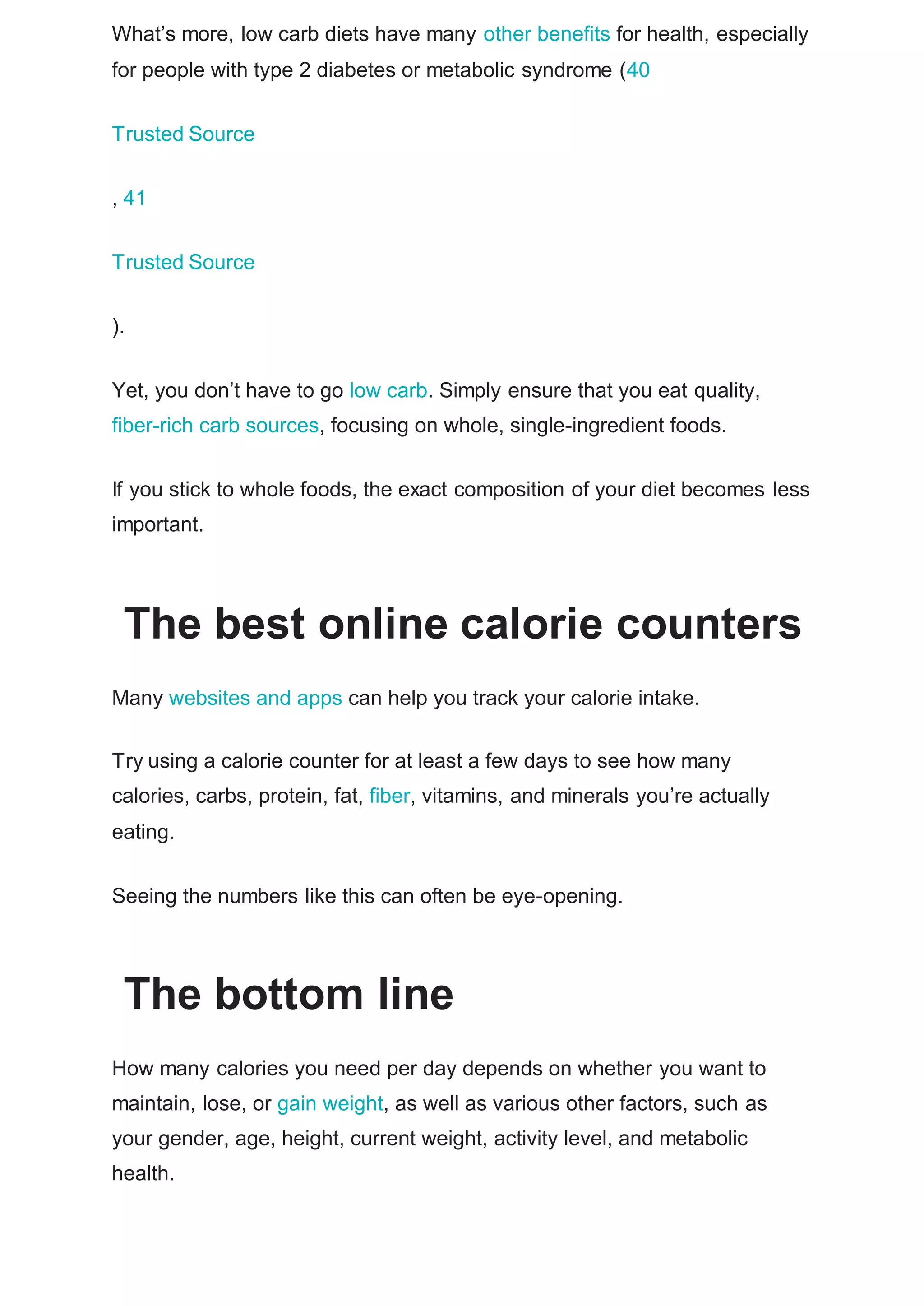 What’s more, low carb diets have many other benefits for health, especially
for people with type 2 diabetes or metabolic syndrome (40
Trusted Source
, 41
Trusted Source
).
Yet, you don’t have to go low carb. Simply ensure that you eat quality,
fiber-rich carb sources, focusing on whole, single-ingredient foods.
If you stick to whole foods, the exact composition of your diet becomes less
important.
The best online calorie counters
Many websites and apps can help you track your calorie intake.
Try using a calorie counter for at least a few days to see how many
calories, carbs, protein, fat, fiber, vitamins, and minerals you’re actually
eating.
Seeing the numbers like this can often be eye-opening.
The bottom line
How many calories you need per day depends on whether you want to
maintain, lose, or gain weight, as well as various other factors, such as
your gender, age, height, current weight, activity level, and metabolic
health.
 