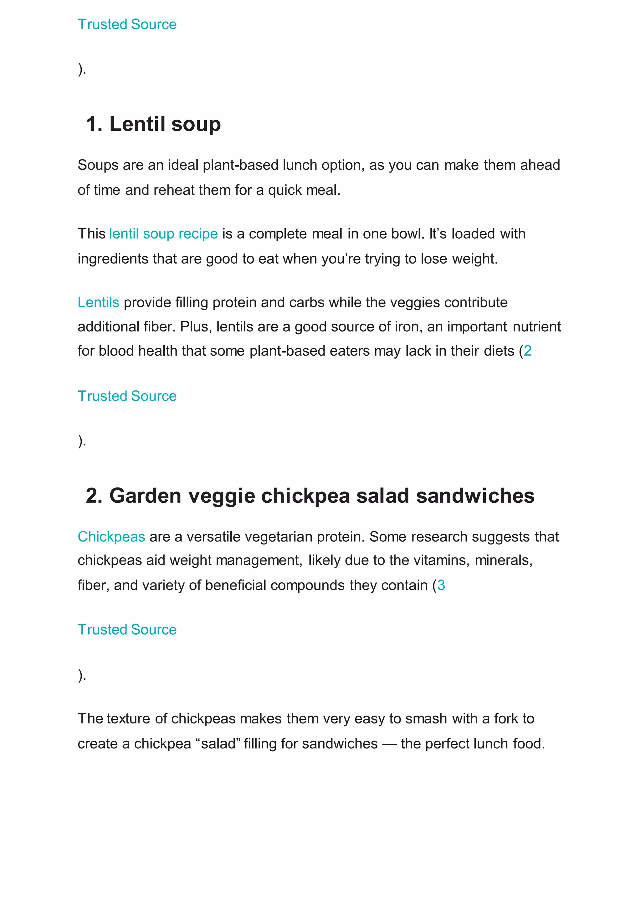 Trusted Source
).
1. Lentil soup
Soups are an ideal plant-based lunch option, as you can make them ahead
of time and reheat them for a quick meal.
This lentil soup recipe is a complete meal in one bowl. It’s loaded with
ingredients that are good to eat when you’re trying to lose weight.
Lentils provide filling protein and carbs while the veggies contribute
additional fiber. Plus, lentils are a good source of iron, an important nutrient
for blood health that some plant-based eaters may lack in their diets (2
Trusted Source
).
2. Garden veggie chickpea salad sandwiches
Chickpeas are a versatile vegetarian protein. Some research suggests that
chickpeas aid weight management, likely due to the vitamins, minerals,
fiber, and variety of beneficial compounds they contain (3
Trusted Source
).
The texture of chickpeas makes them very easy to smash with a fork to
create a chickpea “salad” filling for sandwiches — the perfect lunch food.
 
