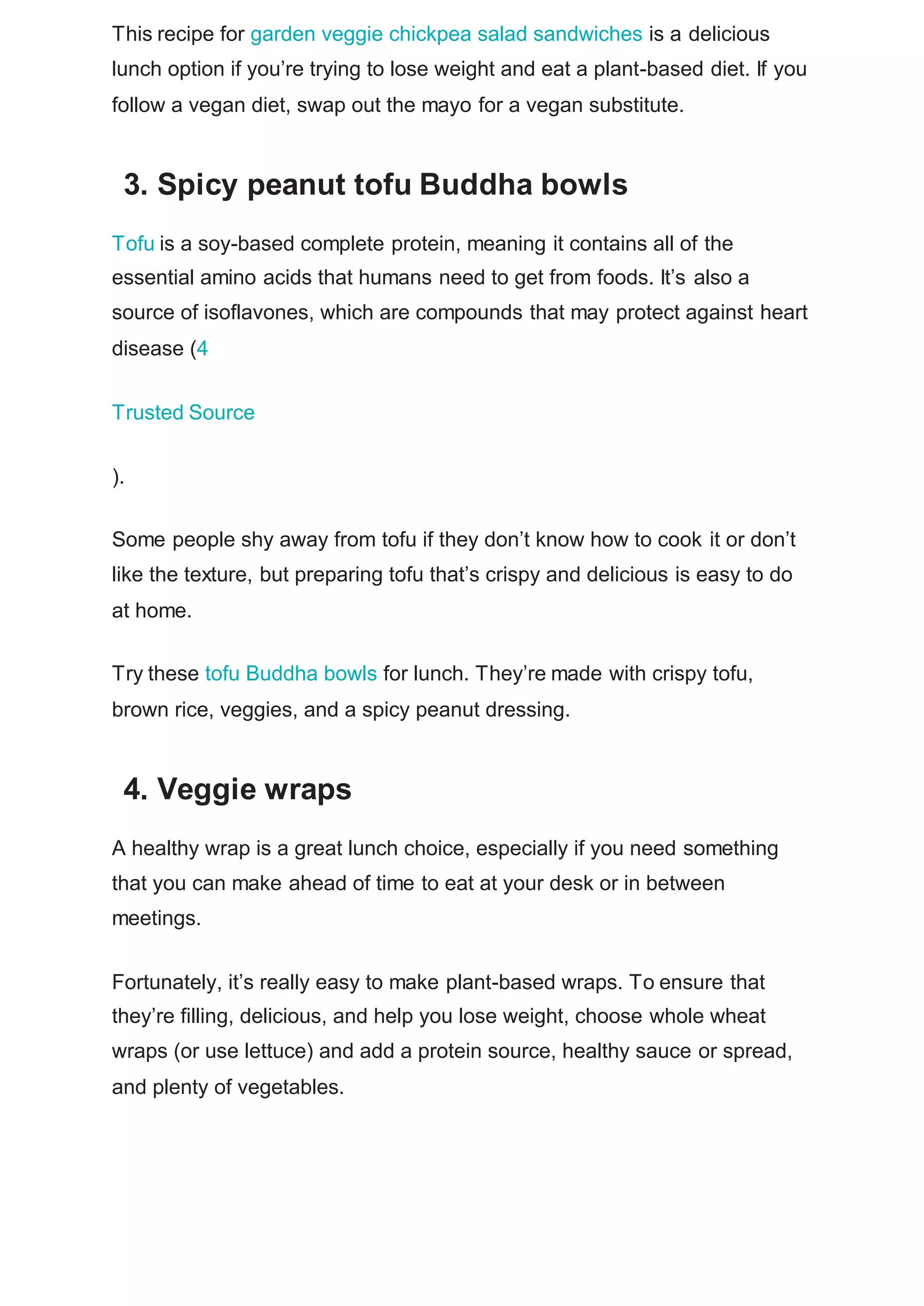 This recipe for garden veggie chickpea salad sandwiches is a delicious
lunch option if you’re trying to lose weight and eat a plant-based diet. If you
follow a vegan diet, swap out the mayo for a vegan substitute.
3. Spicy peanut tofu Buddha bowls
Tofu is a soy-based complete protein, meaning it contains all of the
essential amino acids that humans need to get from foods. It’s also a
source of isoflavones, which are compounds that may protect against heart
disease (4
Trusted Source
).
Some people shy away from tofu if they don’t know how to cook it or don’t
like the texture, but preparing tofu that’s crispy and delicious is easy to do
at home.
Try these tofu Buddha bowls for lunch. They’re made with crispy tofu,
brown rice, veggies, and a spicy peanut dressing.
4. Veggie wraps
A healthy wrap is a great lunch choice, especially if you need something
that you can make ahead of time to eat at your desk or in between
meetings.
Fortunately, it’s really easy to make plant-based wraps. To ensure that
they’re filling, delicious, and help you lose weight, choose whole wheat
wraps (or use lettuce) and add a protein source, healthy sauce or spread,
and plenty of vegetables.
 