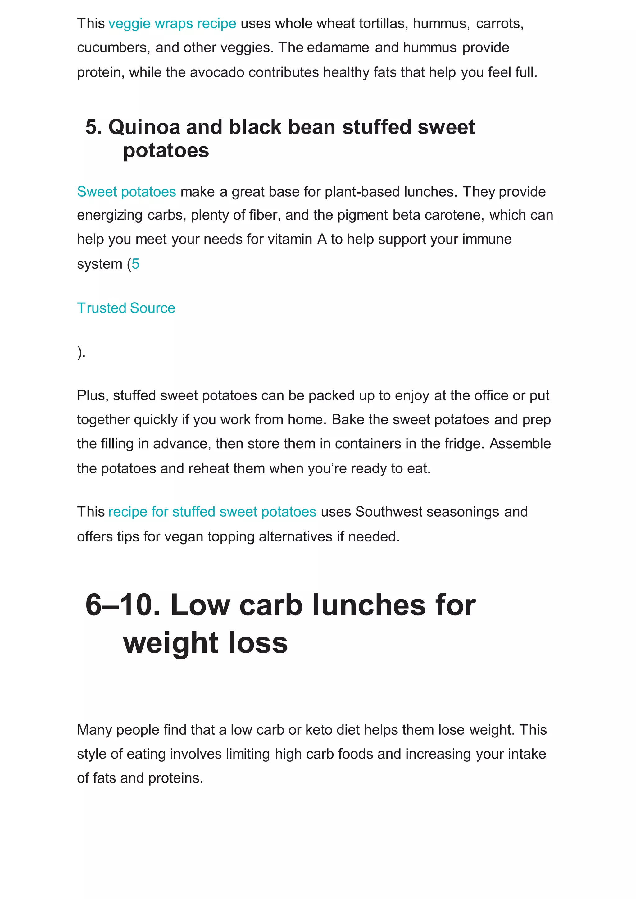 This veggie wraps recipe uses whole wheat tortillas, hummus, carrots,
cucumbers, and other veggies. The edamame and hummus provide
protein, while the avocado contributes healthy fats that help you feel full.
5. Quinoa and black bean stuffed sweet
potatoes
Sweet potatoes make a great base for plant-based lunches. They provide
energizing carbs, plenty of fiber, and the pigment beta carotene, which can
help you meet your needs for vitamin A to help support your immune
system (5
Trusted Source
).
Plus, stuffed sweet potatoes can be packed up to enjoy at the office or put
together quickly if you work from home. Bake the sweet potatoes and prep
the filling in advance, then store them in containers in the fridge. Assemble
the potatoes and reheat them when you’re ready to eat.
This recipe for stuffed sweet potatoes uses Southwest seasonings and
offers tips for vegan topping alternatives if needed.
6–10. Low carb lunches for
weight loss
Many people find that a low carb or keto diet helps them lose weight. This
style of eating involves limiting high carb foods and increasing your intake
of fats and proteins.
 