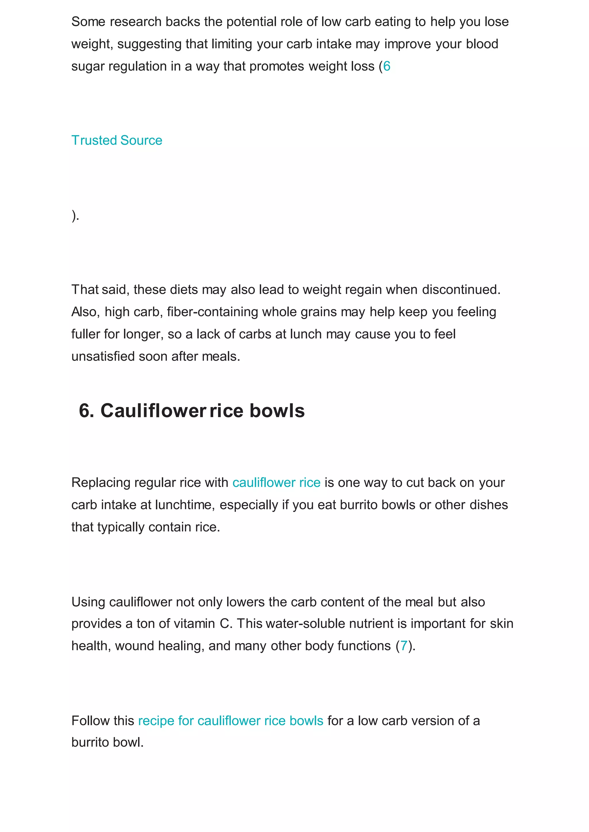 Some research backs the potential role of low carb eating to help you lose
weight, suggesting that limiting your carb intake may improve your blood
sugar regulation in a way that promotes weight loss (6
Trusted Source
).
That said, these diets may also lead to weight regain when discontinued.
Also, high carb, fiber-containing whole grains may help keep you feeling
fuller for longer, so a lack of carbs at lunch may cause you to feel
unsatisfied soon after meals.
6. Cauliflowerrice bowls
Replacing regular rice with cauliflower rice is one way to cut back on your
carb intake at lunchtime, especially if you eat burrito bowls or other dishes
that typically contain rice.
Using cauliflower not only lowers the carb content of the meal but also
provides a ton of vitamin C. This water-soluble nutrient is important for skin
health, wound healing, and many other body functions (7).
Follow this recipe for cauliflower rice bowls for a low carb version of a
burrito bowl.
 