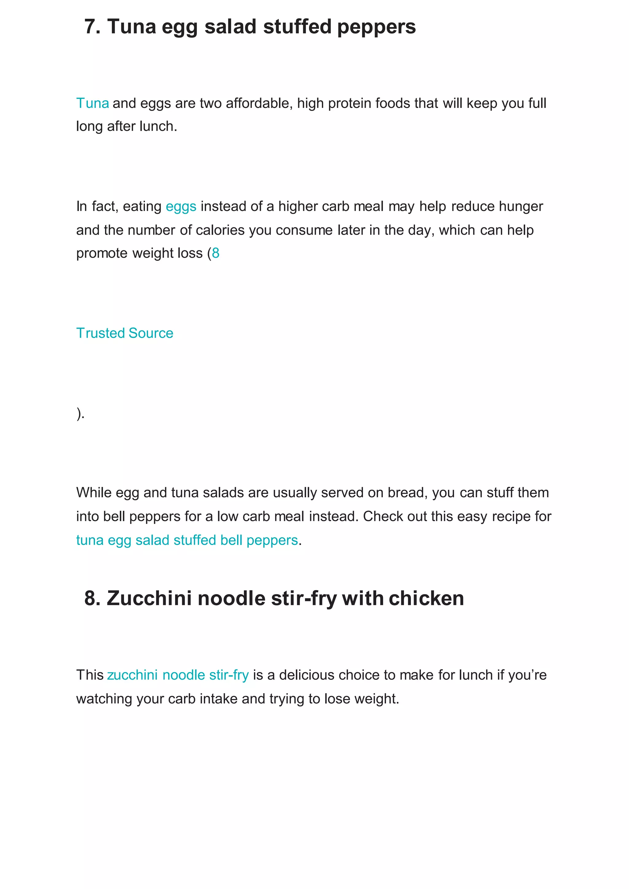 7. Tuna egg salad stuffed peppers
Tuna and eggs are two affordable, high protein foods that will keep you full
long after lunch.
In fact, eating eggs instead of a higher carb meal may help reduce hunger
and the number of calories you consume later in the day, which can help
promote weight loss (8
Trusted Source
).
While egg and tuna salads are usually served on bread, you can stuff them
into bell peppers for a low carb meal instead. Check out this easy recipe for
tuna egg salad stuffed bell peppers.
8. Zucchini noodle stir-fry with chicken
This zucchini noodle stir-fry is a delicious choice to make for lunch if you’re
watching your carb intake and trying to lose weight.
 