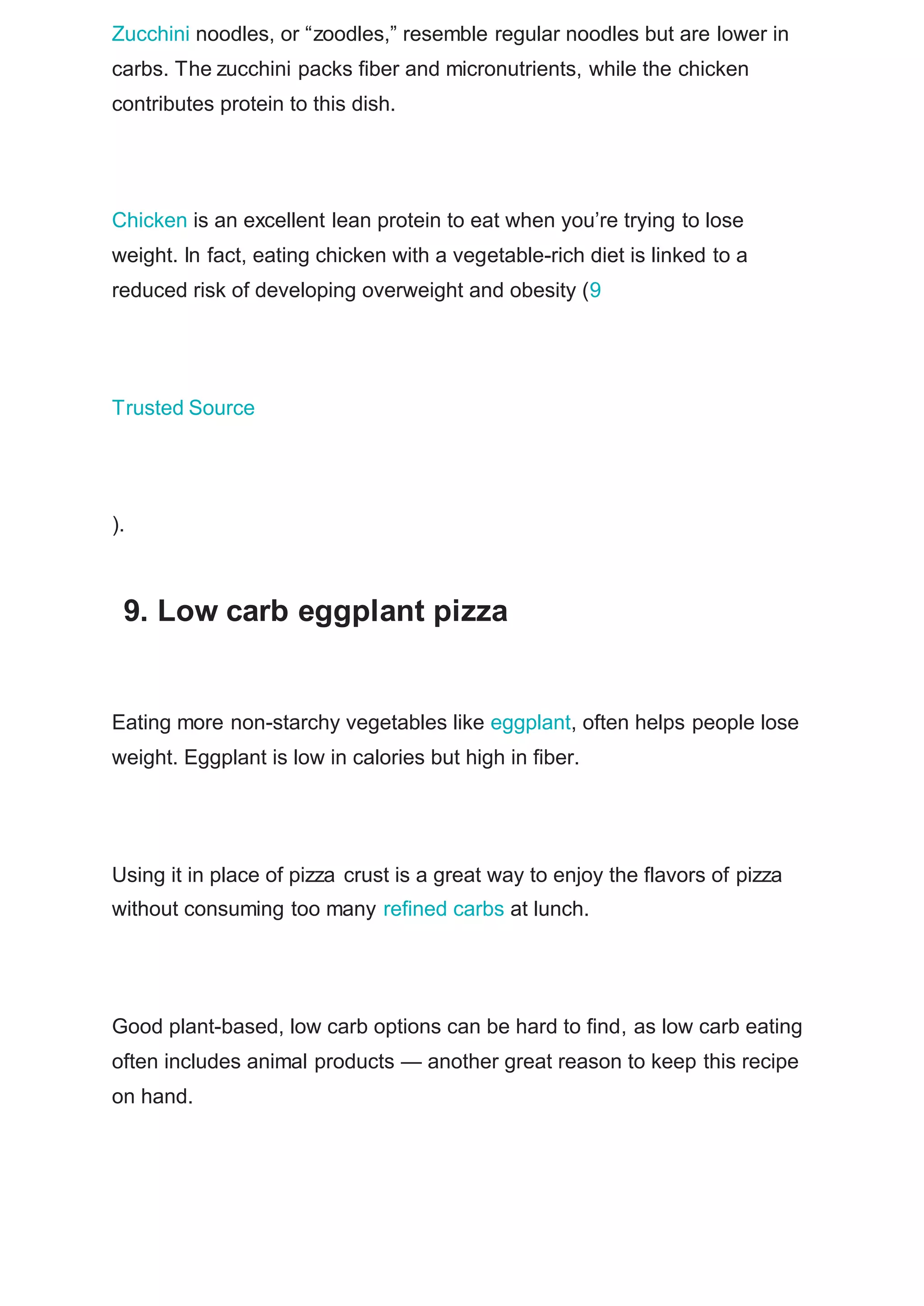 Zucchini noodles, or “zoodles,” resemble regular noodles but are lower in
carbs. The zucchini packs fiber and micronutrients, while the chicken
contributes protein to this dish.
Chicken is an excellent lean protein to eat when you’re trying to lose
weight. In fact, eating chicken with a vegetable-rich diet is linked to a
reduced risk of developing overweight and obesity (9
Trusted Source
).
9. Low carb eggplant pizza
Eating more non-starchy vegetables like eggplant, often helps people lose
weight. Eggplant is low in calories but high in fiber.
Using it in place of pizza crust is a great way to enjoy the flavors of pizza
without consuming too many refined carbs at lunch.
Good plant-based, low carb options can be hard to find, as low carb eating
often includes animal products — another great reason to keep this recipe
on hand.
 