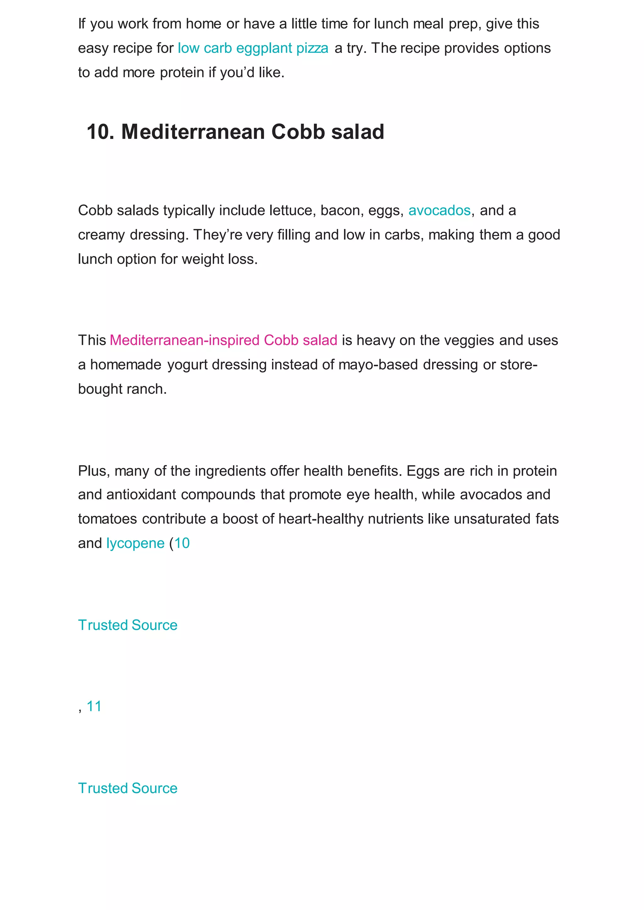 If you work from home or have a little time for lunch meal prep, give this
easy recipe for low carb eggplant pizza a try. The recipe provides options
to add more protein if you’d like.
10. Mediterranean Cobb salad
Cobb salads typically include lettuce, bacon, eggs, avocados, and a
creamy dressing. They’re very filling and low in carbs, making them a good
lunch option for weight loss.
This Mediterranean-inspired Cobb salad is heavy on the veggies and uses
a homemade yogurt dressing instead of mayo-based dressing or store-
bought ranch.
Plus, many of the ingredients offer health benefits. Eggs are rich in protein
and antioxidant compounds that promote eye health, while avocados and
tomatoes contribute a boost of heart-healthy nutrients like unsaturated fats
and lycopene (10
Trusted Source
, 11
Trusted Source
 