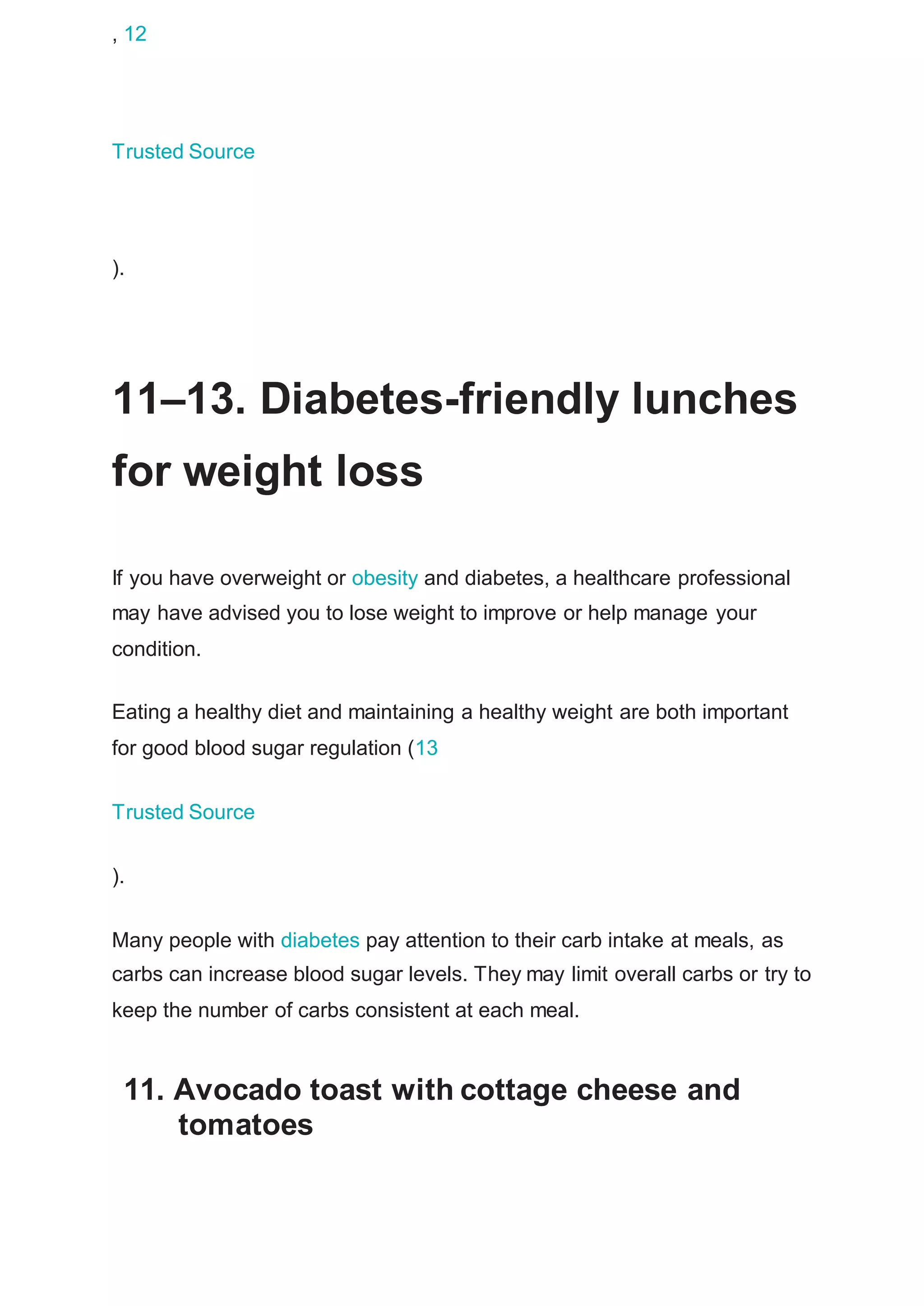 , 12
Trusted Source
).
11–13. Diabetes-friendly lunches
for weight loss
If you have overweight or obesity and diabetes, a healthcare professional
may have advised you to lose weight to improve or help manage your
condition.
Eating a healthy diet and maintaining a healthy weight are both important
for good blood sugar regulation (13
Trusted Source
).
Many people with diabetes pay attention to their carb intake at meals, as
carbs can increase blood sugar levels. They may limit overall carbs or try to
keep the number of carbs consistent at each meal.
11. Avocado toast with cottage cheese and
tomatoes
 