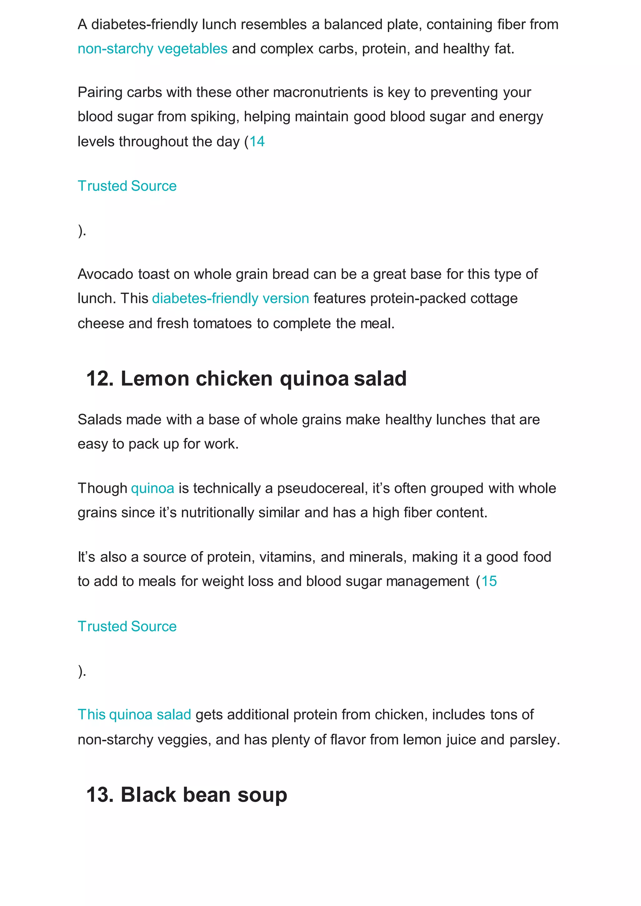 A diabetes-friendly lunch resembles a balanced plate, containing fiber from
non-starchy vegetables and complex carbs, protein, and healthy fat.
Pairing carbs with these other macronutrients is key to preventing your
blood sugar from spiking, helping maintain good blood sugar and energy
levels throughout the day (14
Trusted Source
).
Avocado toast on whole grain bread can be a great base for this type of
lunch. This diabetes-friendly version features protein-packed cottage
cheese and fresh tomatoes to complete the meal.
12. Lemon chicken quinoa salad
Salads made with a base of whole grains make healthy lunches that are
easy to pack up for work.
Though quinoa is technically a pseudocereal, it’s often grouped with whole
grains since it’s nutritionally similar and has a high fiber content.
It’s also a source of protein, vitamins, and minerals, making it a good food
to add to meals for weight loss and blood sugar management (15
Trusted Source
).
This quinoa salad gets additional protein from chicken, includes tons of
non-starchy veggies, and has plenty of flavor from lemon juice and parsley.
13. Black bean soup
 