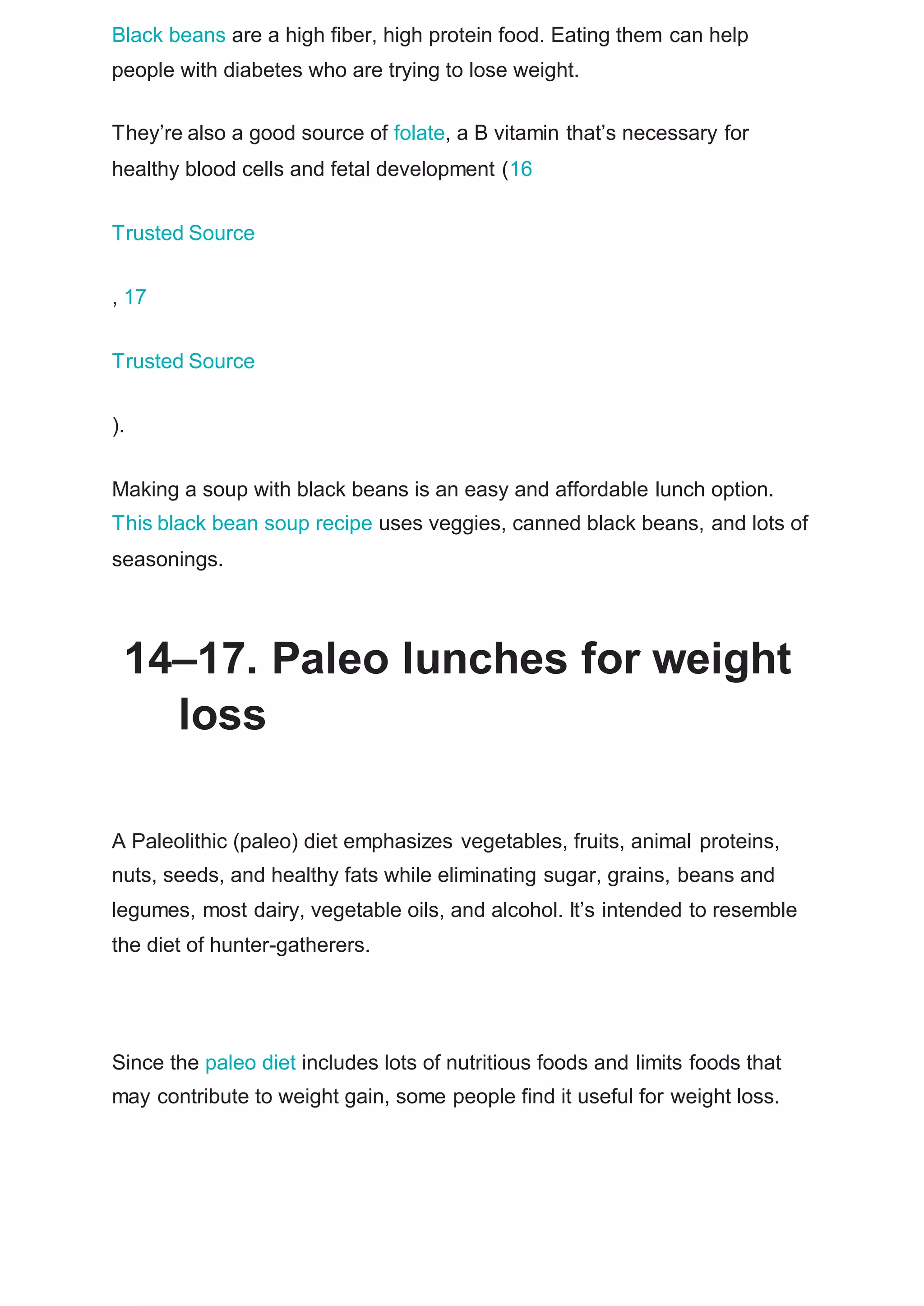Black beans are a high fiber, high protein food. Eating them can help
people with diabetes who are trying to lose weight.
They’re also a good source of folate, a B vitamin that’s necessary for
healthy blood cells and fetal development (16
Trusted Source
, 17
Trusted Source
).
Making a soup with black beans is an easy and affordable lunch option.
This black bean soup recipe uses veggies, canned black beans, and lots of
seasonings.
14–17. Paleo lunches for weight
loss
A Paleolithic (paleo) diet emphasizes vegetables, fruits, animal proteins,
nuts, seeds, and healthy fats while eliminating sugar, grains, beans and
legumes, most dairy, vegetable oils, and alcohol. It’s intended to resemble
the diet of hunter-gatherers.
Since the paleo diet includes lots of nutritious foods and limits foods that
may contribute to weight gain, some people find it useful for weight loss.
 