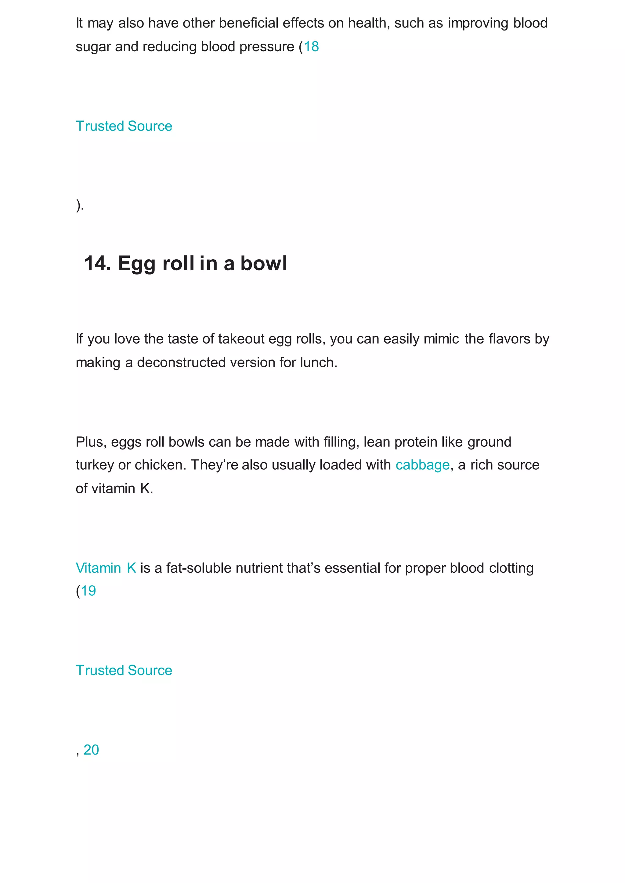 It may also have other beneficial effects on health, such as improving blood
sugar and reducing blood pressure (18
Trusted Source
).
14. Egg roll in a bowl
If you love the taste of takeout egg rolls, you can easily mimic the flavors by
making a deconstructed version for lunch.
Plus, eggs roll bowls can be made with filling, lean protein like ground
turkey or chicken. They’re also usually loaded with cabbage, a rich source
of vitamin K.
Vitamin K is a fat-soluble nutrient that’s essential for proper blood clotting
(19
Trusted Source
, 20
 