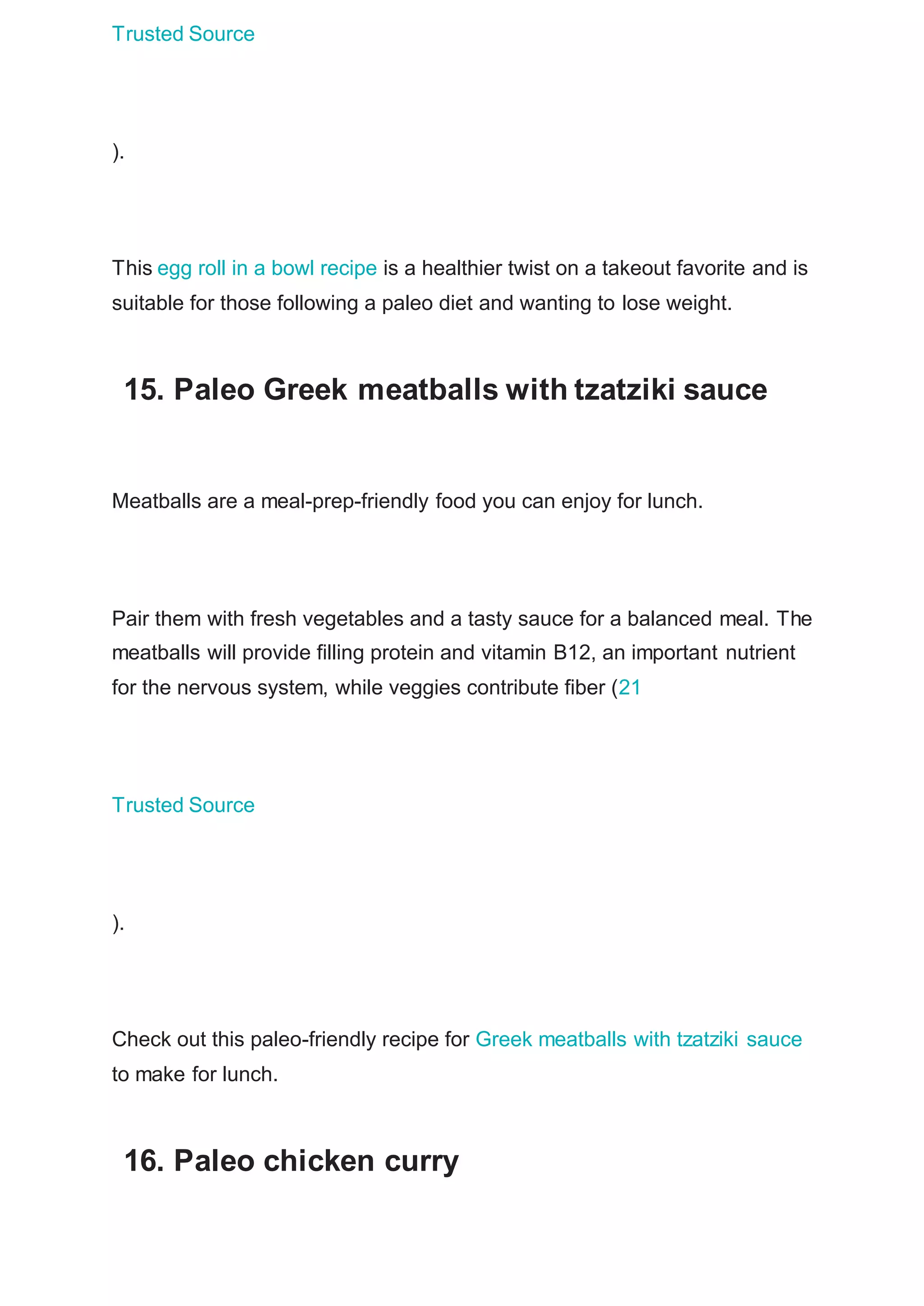 Trusted Source
).
This egg roll in a bowl recipe is a healthier twist on a takeout favorite and is
suitable for those following a paleo diet and wanting to lose weight.
15. Paleo Greek meatballs with tzatziki sauce
Meatballs are a meal-prep-friendly food you can enjoy for lunch.
Pair them with fresh vegetables and a tasty sauce for a balanced meal. The
meatballs will provide filling protein and vitamin B12, an important nutrient
for the nervous system, while veggies contribute fiber (21
Trusted Source
).
Check out this paleo-friendly recipe for Greek meatballs with tzatziki sauce
to make for lunch.
16. Paleo chicken curry
 