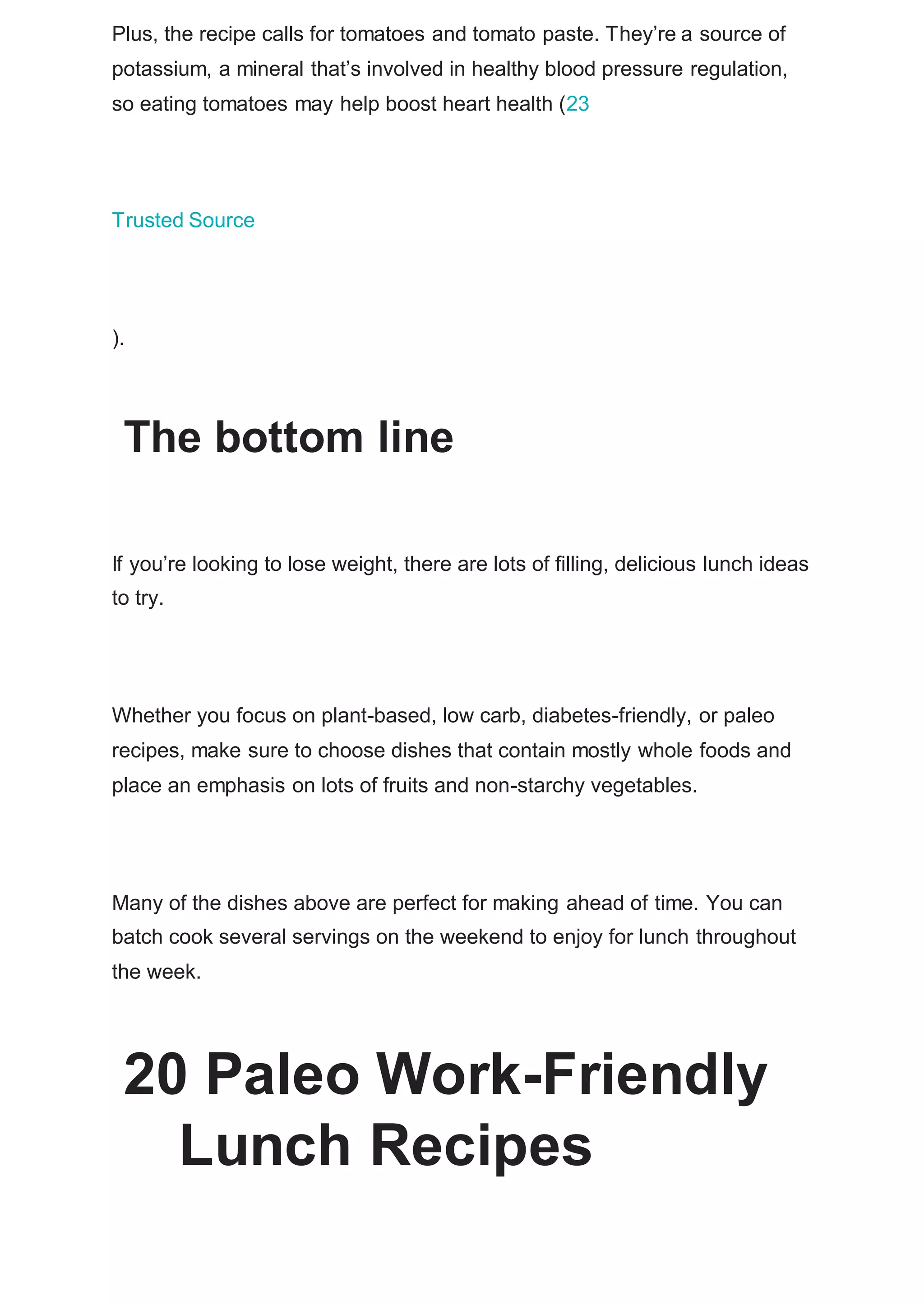 Plus, the recipe calls for tomatoes and tomato paste. They’re a source of
potassium, a mineral that’s involved in healthy blood pressure regulation,
so eating tomatoes may help boost heart health (23
Trusted Source
).
The bottom line
If you’re looking to lose weight, there are lots of filling, delicious lunch ideas
to try.
Whether you focus on plant-based, low carb, diabetes-friendly, or paleo
recipes, make sure to choose dishes that contain mostly whole foods and
place an emphasis on lots of fruits and non-starchy vegetables.
Many of the dishes above are perfect for making ahead of time. You can
batch cook several servings on the weekend to enjoy for lunch throughout
the week.
20 Paleo Work-Friendly
Lunch Recipes
 