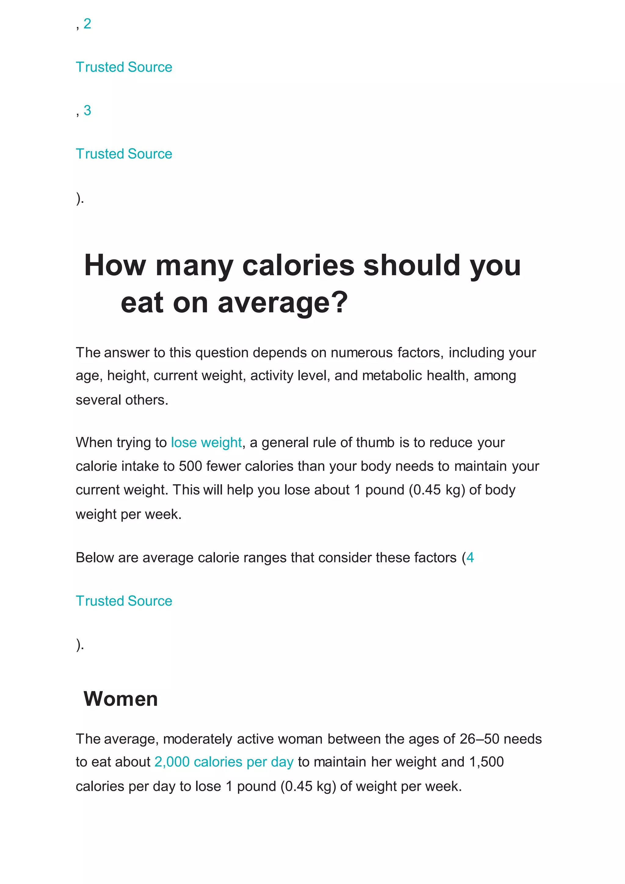 , 2
Trusted Source
, 3
Trusted Source
).
How many calories should you
eat on average?
The answer to this question depends on numerous factors, including your
age, height, current weight, activity level, and metabolic health, among
several others.
When trying to lose weight, a general rule of thumb is to reduce your
calorie intake to 500 fewer calories than your body needs to maintain your
current weight. This will help you lose about 1 pound (0.45 kg) of body
weight per week.
Below are average calorie ranges that consider these factors (4
Trusted Source
).
Women
The average, moderately active woman between the ages of 26–50 needs
to eat about 2,000 calories per day to maintain her weight and 1,500
calories per day to lose 1 pound (0.45 kg) of weight per week.
 