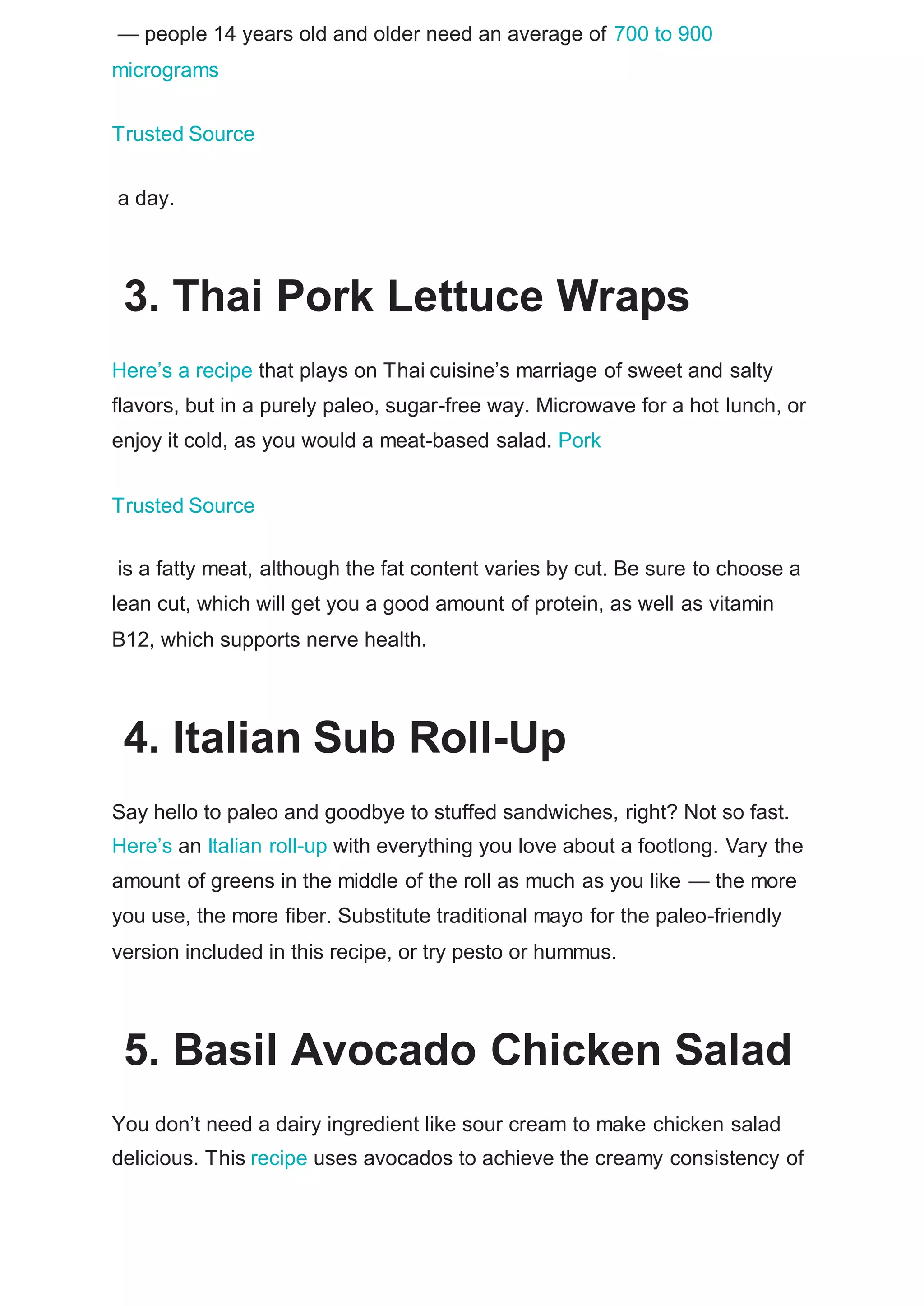 — people 14 years old and older need an average of 700 to 900
micrograms
Trusted Source
a day.
3. Thai Pork Lettuce Wraps
Here’s a recipe that plays on Thai cuisine’s marriage of sweet and salty
flavors, but in a purely paleo, sugar-free way. Microwave for a hot lunch, or
enjoy it cold, as you would a meat-based salad. Pork
Trusted Source
is a fatty meat, although the fat content varies by cut. Be sure to choose a
lean cut, which will get you a good amount of protein, as well as vitamin
B12, which supports nerve health.
4. Italian Sub Roll-Up
Say hello to paleo and goodbye to stuffed sandwiches, right? Not so fast.
Here’s an Italian roll-up with everything you love about a footlong. Vary the
amount of greens in the middle of the roll as much as you like — the more
you use, the more fiber. Substitute traditional mayo for the paleo-friendly
version included in this recipe, or try pesto or hummus.
5. Basil Avocado Chicken Salad
You don’t need a dairy ingredient like sour cream to make chicken salad
delicious. This recipe uses avocados to achieve the creamy consistency of
 