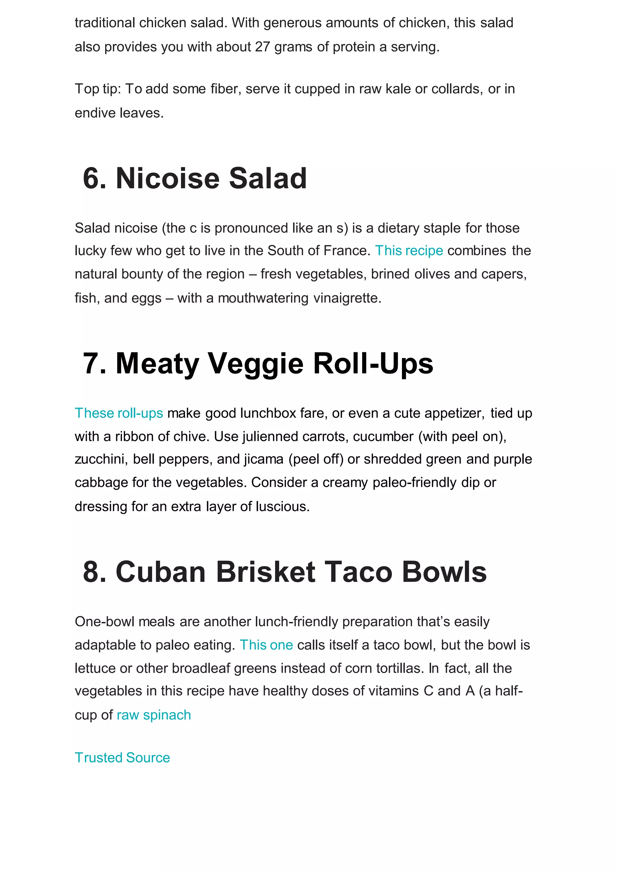 traditional chicken salad. With generous amounts of chicken, this salad
also provides you with about 27 grams of protein a serving.
Top tip: To add some fiber, serve it cupped in raw kale or collards, or in
endive leaves.
6. Nicoise Salad
Salad nicoise (the c is pronounced like an s) is a dietary staple for those
lucky few who get to live in the South of France. This recipe combines the
natural bounty of the region – fresh vegetables, brined olives and capers,
fish, and eggs – with a mouthwatering vinaigrette.
7. Meaty Veggie Roll-Ups
These roll-ups make good lunchbox fare, or even a cute appetizer, tied up
with a ribbon of chive. Use julienned carrots, cucumber (with peel on),
zucchini, bell peppers, and jicama (peel off) or shredded green and purple
cabbage for the vegetables. Consider a creamy paleo-friendly dip or
dressing for an extra layer of luscious.
8. Cuban Brisket Taco Bowls
One-bowl meals are another lunch-friendly preparation that’s easily
adaptable to paleo eating. This one calls itself a taco bowl, but the bowl is
lettuce or other broadleaf greens instead of corn tortillas. In fact, all the
vegetables in this recipe have healthy doses of vitamins C and A (a half-
cup of raw spinach
Trusted Source
 