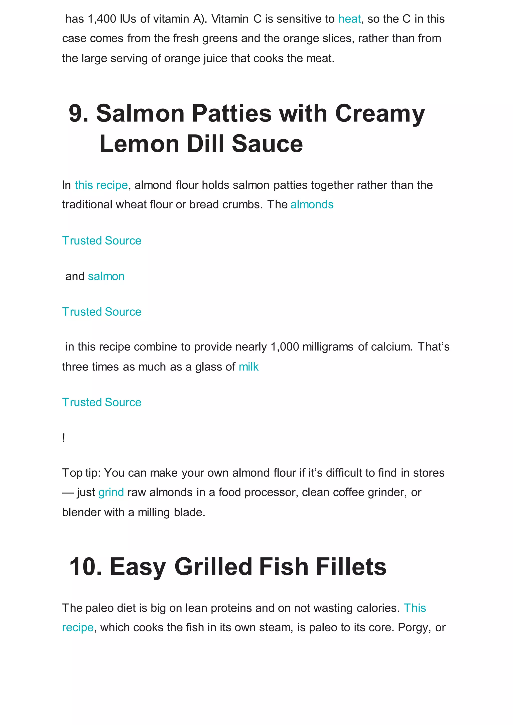 has 1,400 IUs of vitamin A). Vitamin C is sensitive to heat, so the C in this
case comes from the fresh greens and the orange slices, rather than from
the large serving of orange juice that cooks the meat.
9. Salmon Patties with Creamy
Lemon Dill Sauce
In this recipe, almond flour holds salmon patties together rather than the
traditional wheat flour or bread crumbs. The almonds
Trusted Source
and salmon
Trusted Source
in this recipe combine to provide nearly 1,000 milligrams of calcium. That’s
three times as much as a glass of milk
Trusted Source
!
Top tip: You can make your own almond flour if it’s difficult to find in stores
— just grind raw almonds in a food processor, clean coffee grinder, or
blender with a milling blade.
10. Easy Grilled Fish Fillets
The paleo diet is big on lean proteins and on not wasting calories. This
recipe, which cooks the fish in its own steam, is paleo to its core. Porgy, or
 