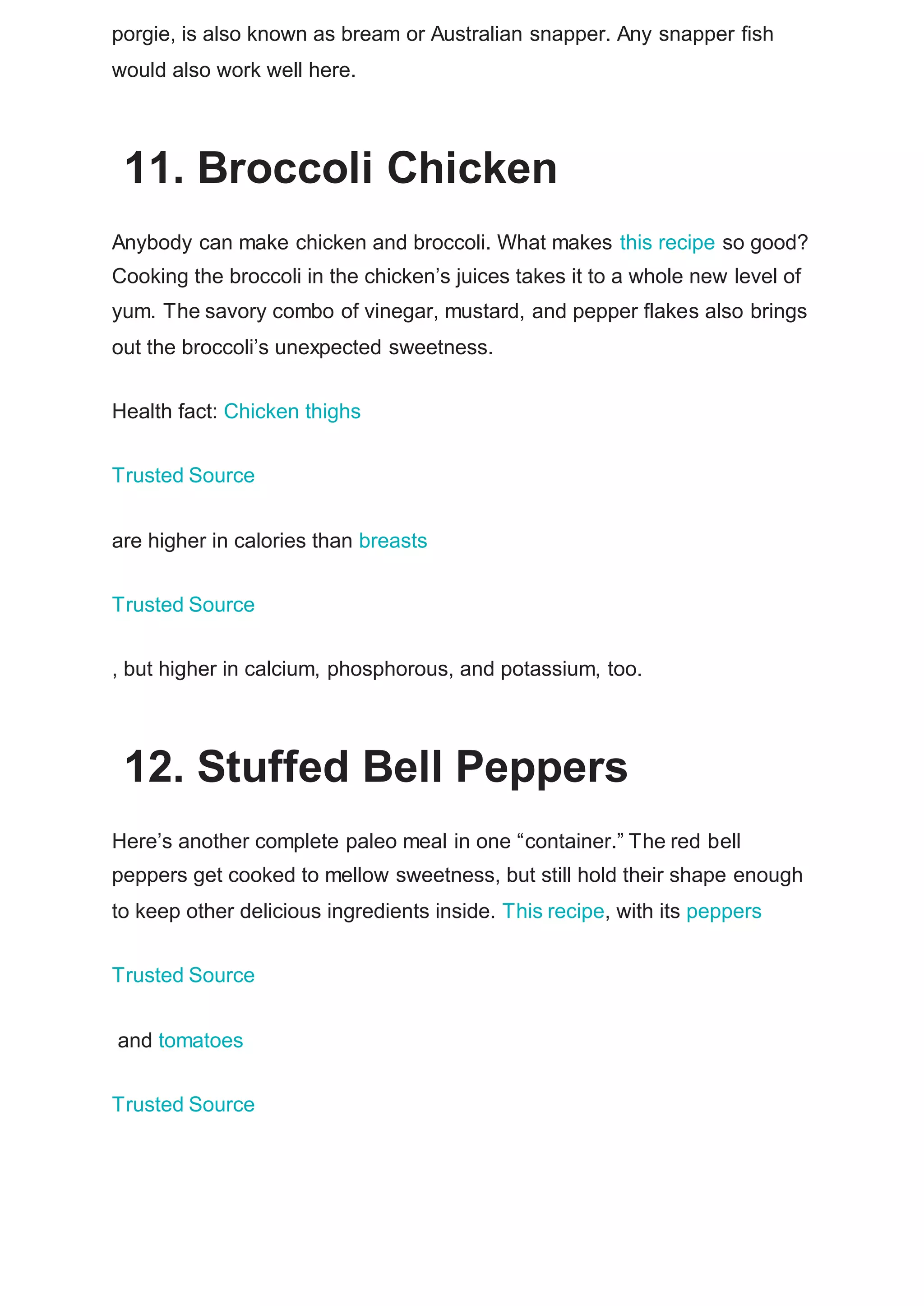 porgie, is also known as bream or Australian snapper. Any snapper fish
would also work well here.
11. Broccoli Chicken
Anybody can make chicken and broccoli. What makes this recipe so good?
Cooking the broccoli in the chicken’s juices takes it to a whole new level of
yum. The savory combo of vinegar, mustard, and pepper flakes also brings
out the broccoli’s unexpected sweetness.
Health fact: Chicken thighs
Trusted Source
are higher in calories than breasts
Trusted Source
, but higher in calcium, phosphorous, and potassium, too.
12. Stuffed Bell Peppers
Here’s another complete paleo meal in one “container.” The red bell
peppers get cooked to mellow sweetness, but still hold their shape enough
to keep other delicious ingredients inside. This recipe, with its peppers
Trusted Source
and tomatoes
Trusted Source
 
