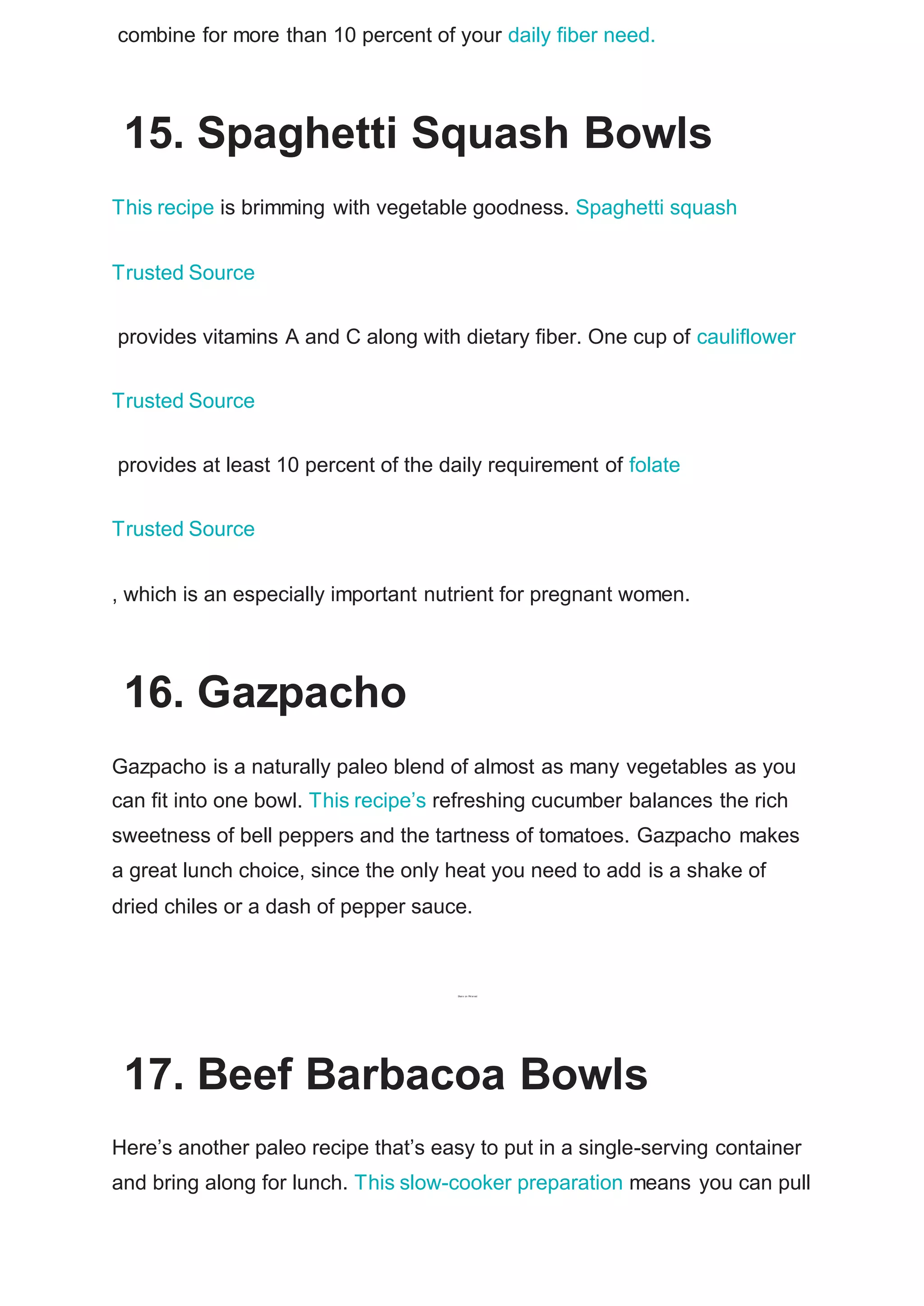 combine for more than 10 percent of your daily fiber need.
15. Spaghetti Squash Bowls
This recipe is brimming with vegetable goodness. Spaghetti squash
Trusted Source
provides vitamins A and C along with dietary fiber. One cup of cauliflower
Trusted Source
provides at least 10 percent of the daily requirement of folate
Trusted Source
, which is an especially important nutrient for pregnant women.
16. Gazpacho
Gazpacho is a naturally paleo blend of almost as many vegetables as you
can fit into one bowl. This recipe’s refreshing cucumber balances the rich
sweetness of bell peppers and the tartness of tomatoes. Gazpacho makes
a great lunch choice, since the only heat you need to add is a shake of
dried chiles or a dash of pepper sauce.
Shar e on Pi
nt er est
17. Beef Barbacoa Bowls
Here’s another paleo recipe that’s easy to put in a single-serving container
and bring along for lunch. This slow-cooker preparation means you can pull
 