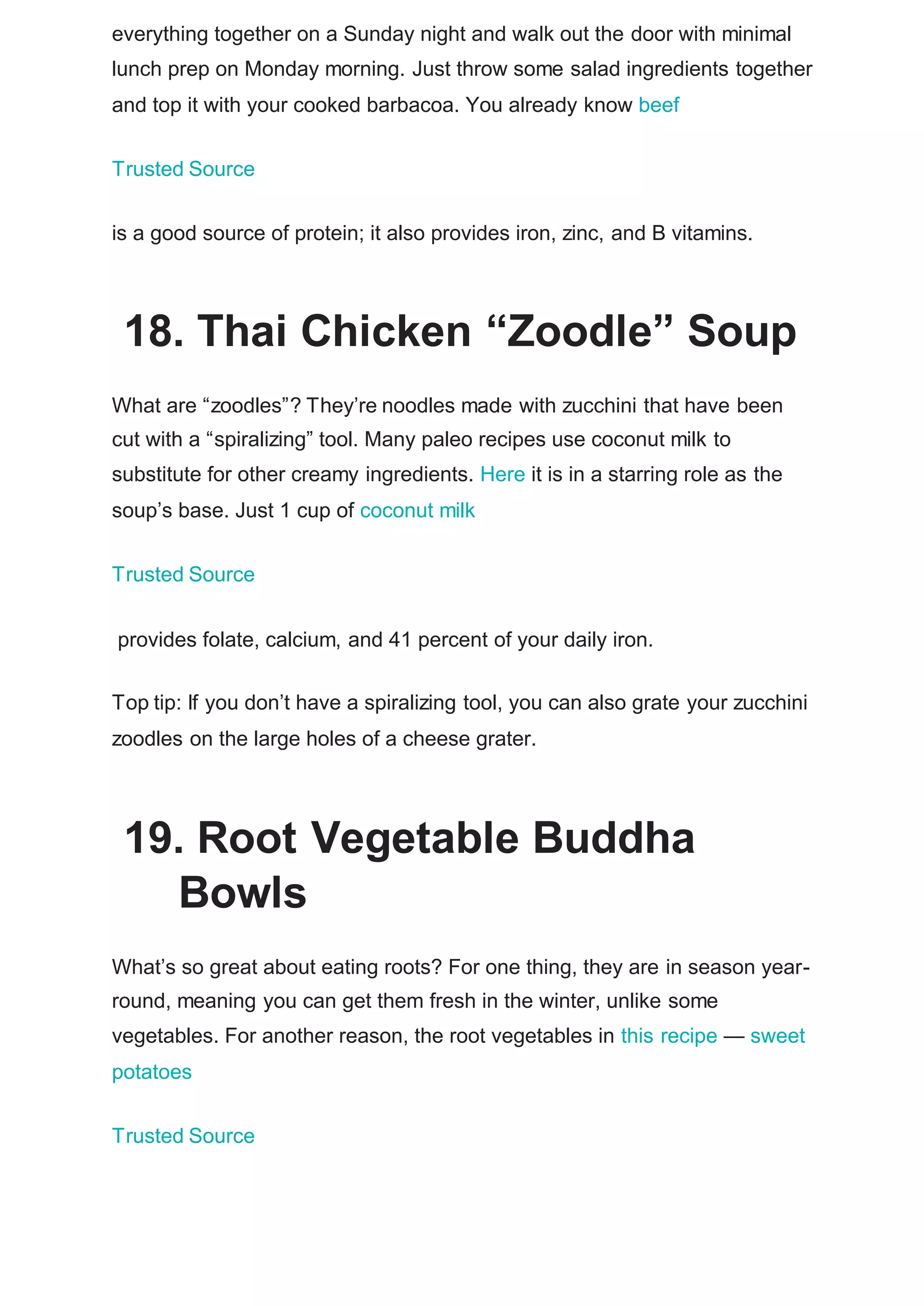everything together on a Sunday night and walk out the door with minimal
lunch prep on Monday morning. Just throw some salad ingredients together
and top it with your cooked barbacoa. You already know beef
Trusted Source
is a good source of protein; it also provides iron, zinc, and B vitamins.
18. Thai Chicken “Zoodle” Soup
What are “zoodles”? They’re noodles made with zucchini that have been
cut with a “spiralizing” tool. Many paleo recipes use coconut milk to
substitute for other creamy ingredients. Here it is in a starring role as the
soup’s base. Just 1 cup of coconut milk
Trusted Source
provides folate, calcium, and 41 percent of your daily iron.
Top tip: If you don’t have a spiralizing tool, you can also grate your zucchini
zoodles on the large holes of a cheese grater.
19. Root Vegetable Buddha
Bowls
What’s so great about eating roots? For one thing, they are in season year-
round, meaning you can get them fresh in the winter, unlike some
vegetables. For another reason, the root vegetables in this recipe — sweet
potatoes
Trusted Source
 