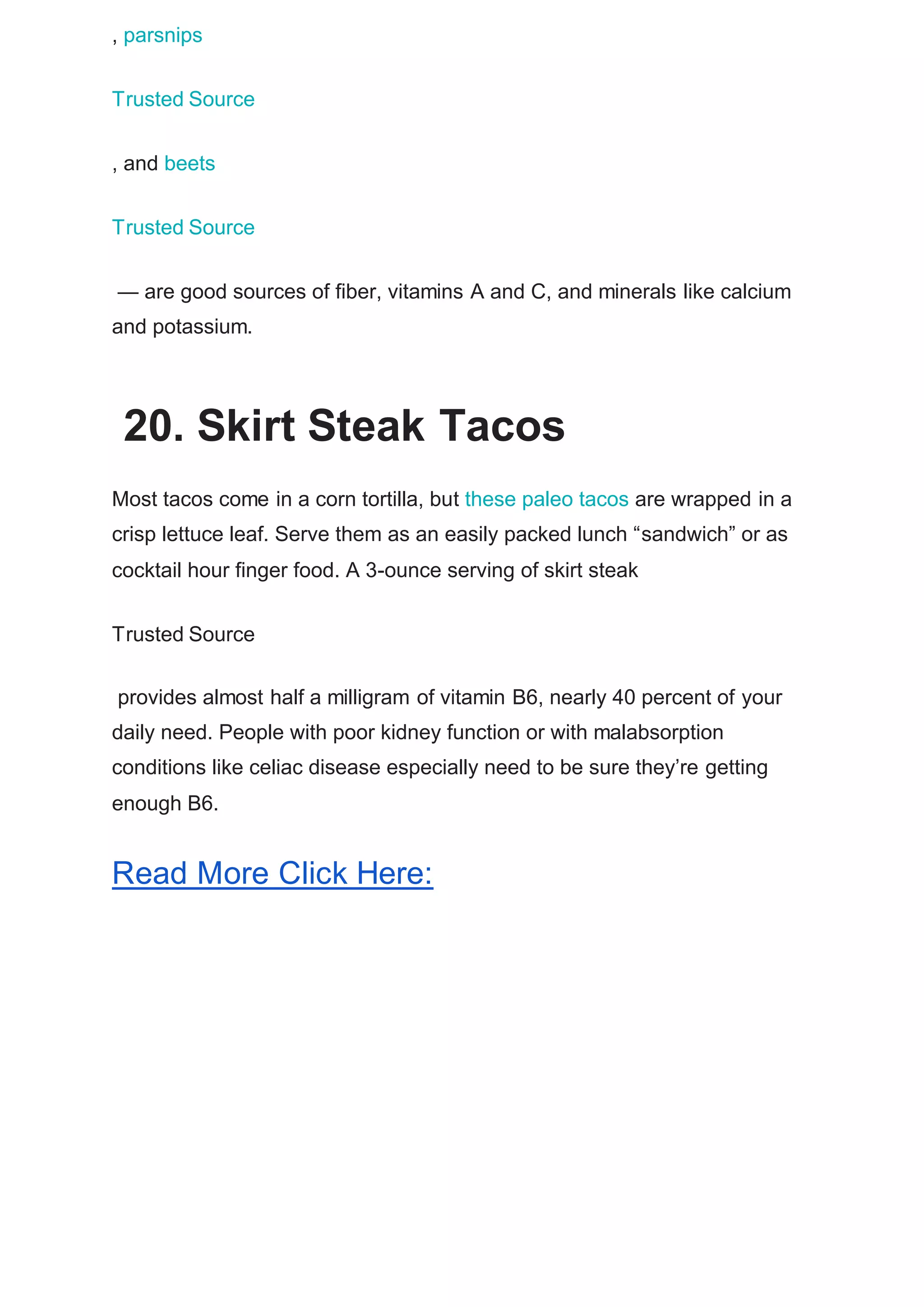 , parsnips
Trusted Source
, and beets
Trusted Source
— are good sources of fiber, vitamins A and C, and minerals like calcium
and potassium.
20. Skirt Steak Tacos
Most tacos come in a corn tortilla, but these paleo tacos are wrapped in a
crisp lettuce leaf. Serve them as an easily packed lunch “sandwich” or as
cocktail hour finger food. A 3-ounce serving of skirt steak
Trusted Source
provides almost half a milligram of vitamin B6, nearly 40 percent of your
daily need. People with poor kidney function or with malabsorption
conditions like celiac disease especially need to be sure they’re getting
enough B6.
Read More Click Here:
 