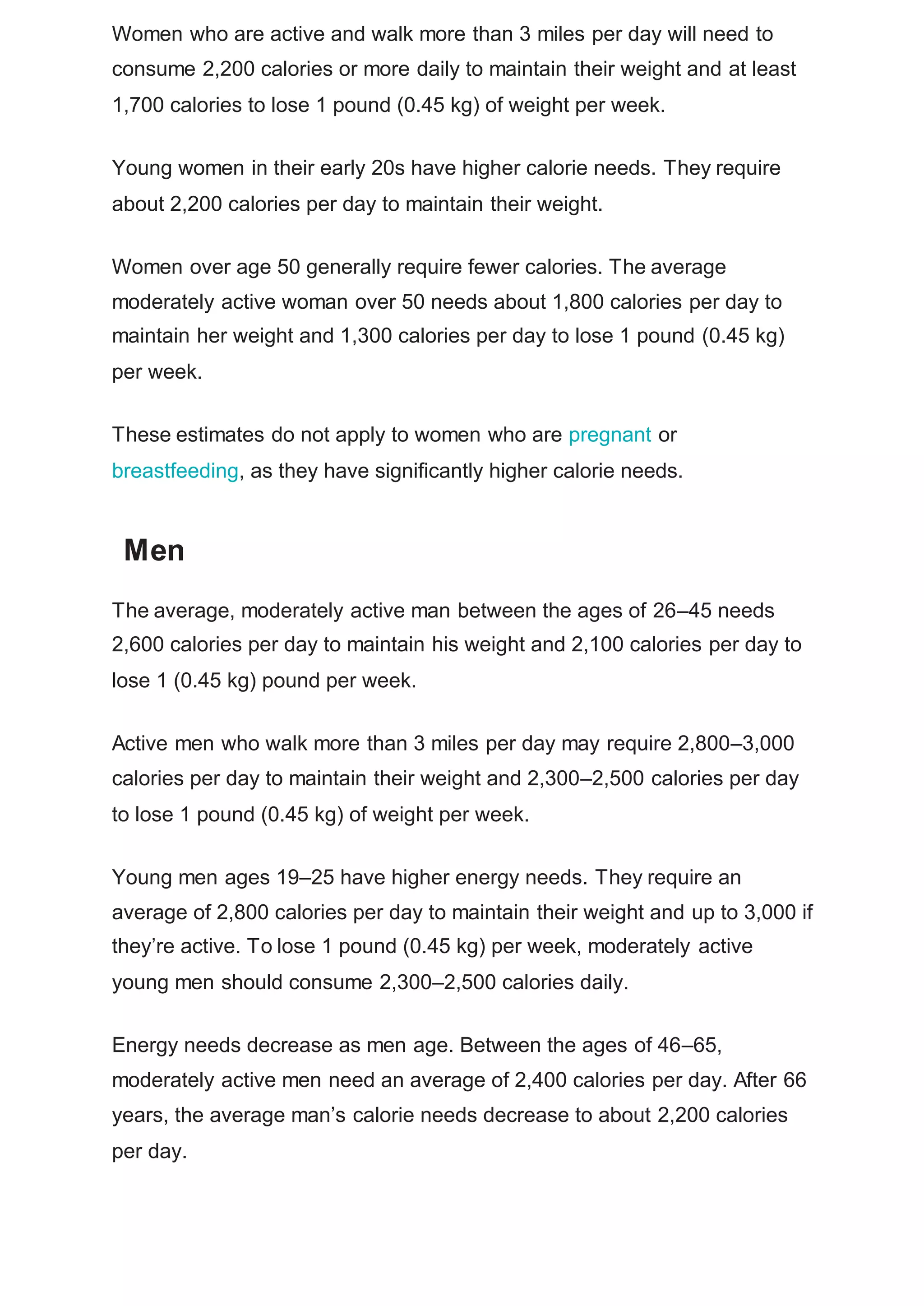 Women who are active and walk more than 3 miles per day will need to
consume 2,200 calories or more daily to maintain their weight and at least
1,700 calories to lose 1 pound (0.45 kg) of weight per week.
Young women in their early 20s have higher calorie needs. They require
about 2,200 calories per day to maintain their weight.
Women over age 50 generally require fewer calories. The average
moderately active woman over 50 needs about 1,800 calories per day to
maintain her weight and 1,300 calories per day to lose 1 pound (0.45 kg)
per week.
These estimates do not apply to women who are pregnant or
breastfeeding, as they have significantly higher calorie needs.
Men
The average, moderately active man between the ages of 26–45 needs
2,600 calories per day to maintain his weight and 2,100 calories per day to
lose 1 (0.45 kg) pound per week.
Active men who walk more than 3 miles per day may require 2,800–3,000
calories per day to maintain their weight and 2,300–2,500 calories per day
to lose 1 pound (0.45 kg) of weight per week.
Young men ages 19–25 have higher energy needs. They require an
average of 2,800 calories per day to maintain their weight and up to 3,000 if
they’re active. To lose 1 pound (0.45 kg) per week, moderately active
young men should consume 2,300–2,500 calories daily.
Energy needs decrease as men age. Between the ages of 46–65,
moderately active men need an average of 2,400 calories per day. After 66
years, the average man’s calorie needs decrease to about 2,200 calories
per day.
 